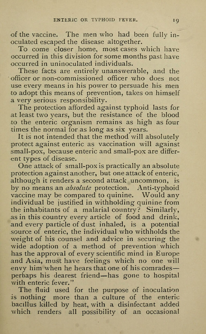 of the vaccine. The men who had been fully in- oculated escaped the disease altogether. To come closer home, most cases which have occurred in this division for some months past have occurred in uninoculated individuals. These facts are entirely unanswerable, and the officer or non-commissioned officer who does not use every means in his power to persuade his men to adopt this means of prevention, takes on himself a very serious responsibility. The protection afforded against typhoid lasts for at least two years, but the resistance of the blood to the enteric organism remains as high as four times the normal for as long as six years. It is not intended that the method will absolutely protect against enteric as vaccination will against small-pox, because enteric and small-pox are differ- ent types of disease. One attack of small-pox is practically an absolute protection against another, but one attack of enteric, although it renders a second attack uncommon, is by no means an absolute protection. Anti-typhoid vaccine may be compared to quinine. Would any individual be justified in withholding quinine from the inhabitants of a malarial country? Similarly, as in this country every article of food and drink, and every particle of dust inhaled, is a potential source of enteric, the individual who withholds the weight of his counsel and advice in securing the wide adoption of a method of prevention which has the approval of every scientific mind in Europe and Asia, must have feelings which no one will envy him when he hears that one of his comrades— perhaps his dearest friend—has gone to hospital with enteric fever. The fluid used for the purpose of inoculation is nothing more than a culture of the enteric bacillus killed by heat, with a disinfectant added which renders all possibility of an occasional