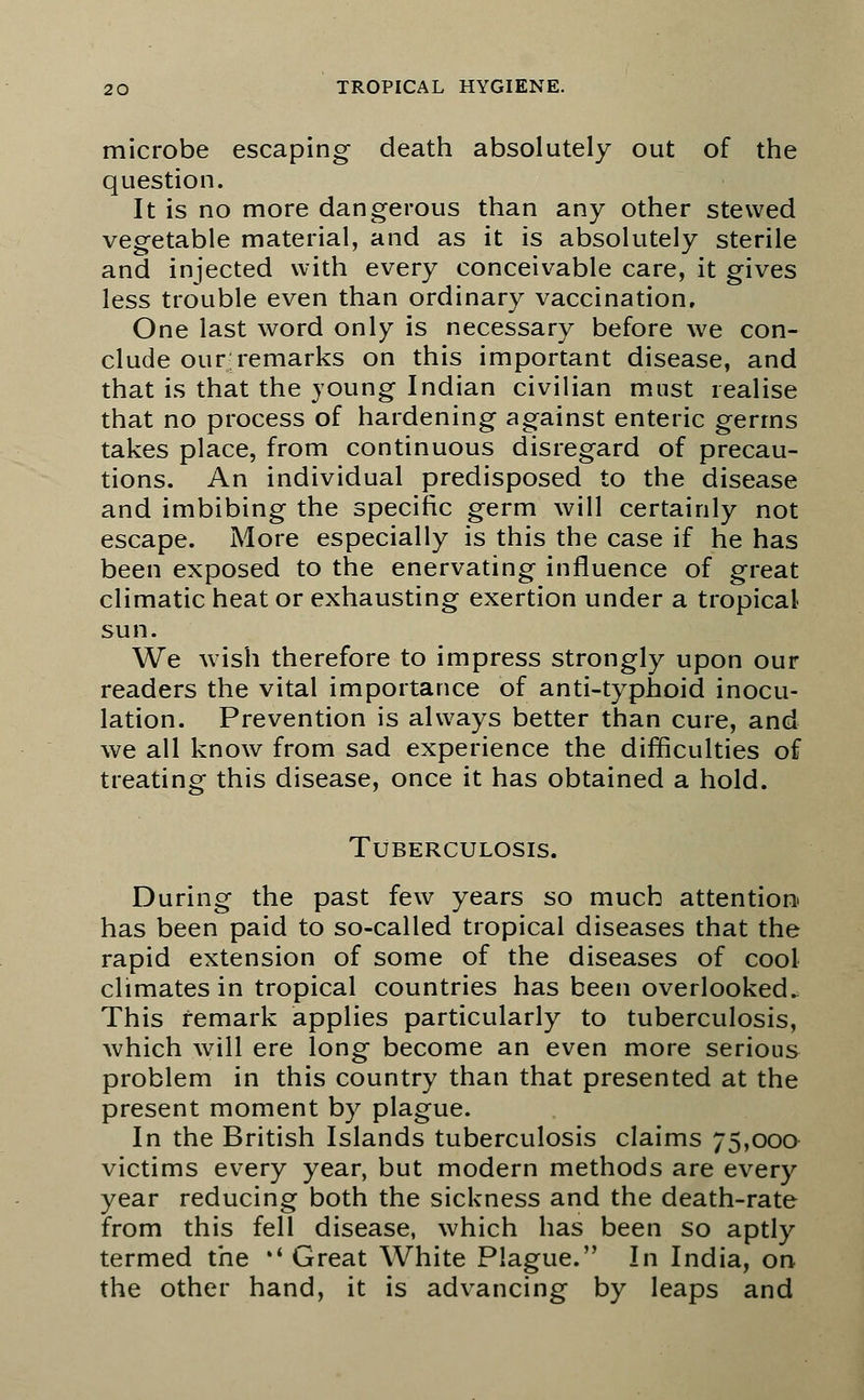 microbe escaping death absolutely out of the question. It is no more dangerous than any other stewed vegetable material, and as it is absolutely sterile and injected with every conceivable care, it gives less trouble even than ordinary vaccination. One last word only is necessary before we con- clude our;remarks on this important disease, and that is that the young Indian civilian must realise that no process of hardening against enteric germs takes place, from continuous disregard of precau- tions. An individual predisposed to the disease and imbibing the specific germ will certainly not escape. More especially is this the case if he has been exposed to the enervating influence of great climatic heat or exhausting exertion under a tropical sun. We wish therefore to impress strongly upon our readers the vital importance of anti-typhoid inocu- lation. Prevention is always better than cure, and we all know from sad experience the difficulties of treating this disease, once it has obtained a hold. Tuberculosis. During the past few years so much attention has been paid to so-called tropical diseases that the rapid extension of some of the diseases of cool climates in tropical countries has been overlooked. This remark applies particularly to tuberculosis, which will ere long become an even more serious problem in this country than that presented at the present moment by plague. In the British Islands tuberculosis claims 75,000 victims every year, but modern methods are every year reducing both the sickness and the death-rate from this fell disease, which has been so aptly termed the »' Great White Plague. In India, on the other hand, it is advancing by leaps and