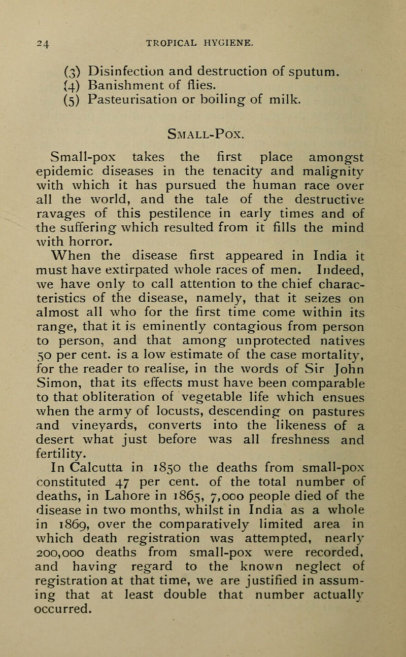 (3) Disinfection and destruction of sputum. (4) Banishment of flies. (5) Pasteurisation or boiling of milk. Small-Pox. Small-pox takes the first place amongst epidemic diseases in the tenacity and malignity with which it has pursued the human race over all the world, and the tale of the destructive ravages of this pestilence in early times and of the suffering which resulted from it fills the mind with horror. When the disease first appeared in India it must have extirpated whole races of men. Indeed, we have only to call attention to the chief charac- teristics of the disease, namely, that it seizes on almost all who for the first time come within its range, that it is eminently contagious from person to person, and that among unprotected natives 50 per cent, is a low estimate of the case mortality, for the reader to realise, in the words of Sir John Simon, that its effects must have been comparable to that obliteration of vegetable life which ensues when the army of locusts, descending on pastures and vineyards, converts into the likeness of a desert what just before was all freshness and fertility. In Calcutta in 1850 the deaths from small-pox constituted 47 per cent, of the total number of deaths, in Lahore in 1865, 7,000 people died of the disease in two months, whilst in India as a whole in 1869, over the comparatively limited area in which death registration was attempted, nearly 200,000 deaths from small-pox were recorded, and having regard to the known neglect of registration at that time, we are justified in assum- ing that at least double that number actually occurred.