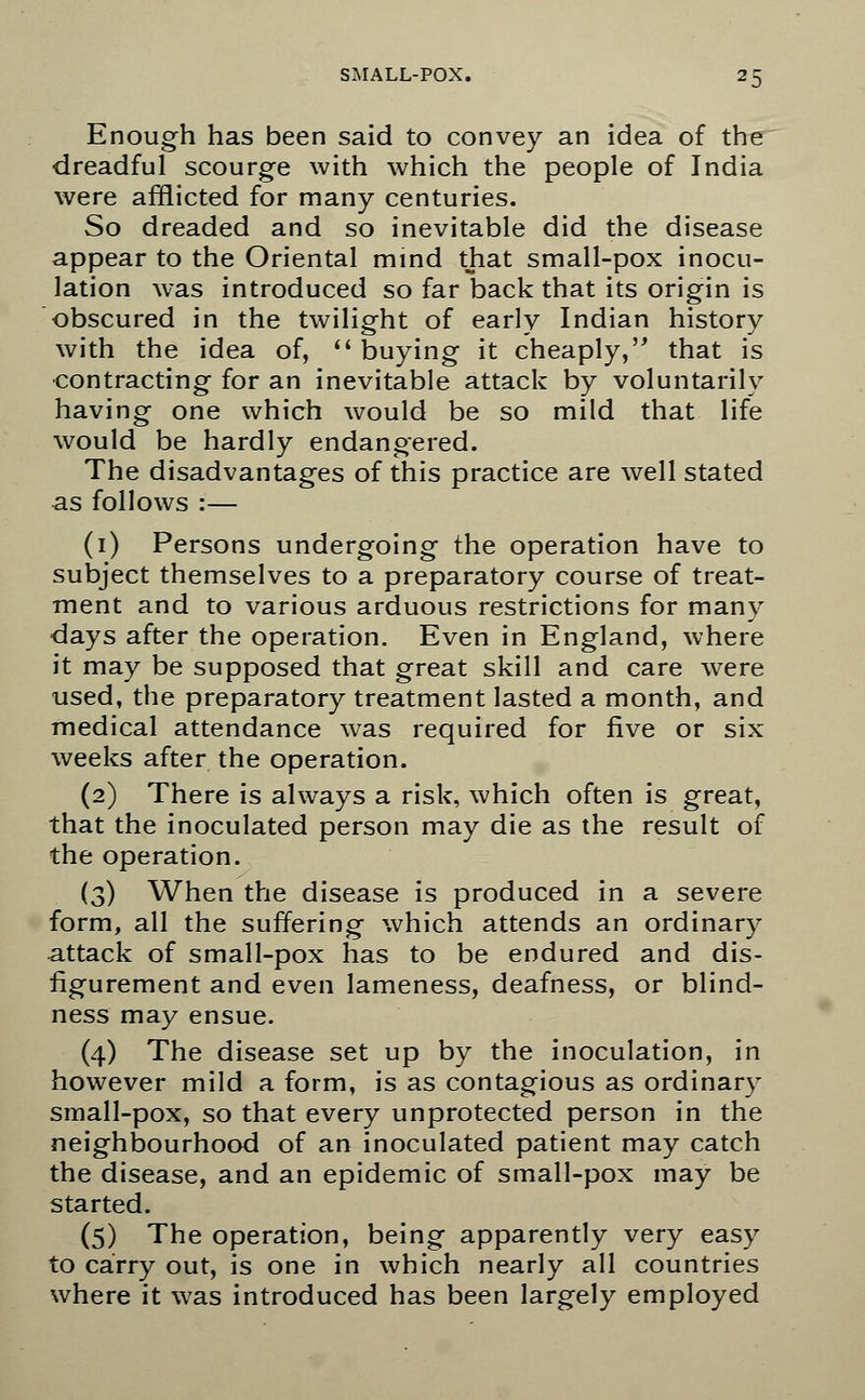 Enough has been said to convey an idea of the dreadful scourge with which the people of India were afflicted for many centuries. So dreaded and so inevitable did the disease appear to the Oriental mind that small-pox inocu- lation was introduced so far back that its origin is obscured in the twilight of early Indian history with the idea of,  buying it cheaply, that is contracting for an inevitable attack by voluntarily having one which would be so mild that life would be hardly endangered. The disadvantages of this practice are well stated as follows :— (1) Persons undergoing the operation have to subject themselves to a preparatory course of treat- ment and to various arduous restrictions for many days after the operation. Even in England, where it may be supposed that great skill and care were used, the preparatory treatment lasted a month, and medical attendance was required for five or six weeks after the operation. (2) There is always a risk, which often is great, that the inoculated person may die as the result of the operation. (3) When the disease is produced in a severe form, all the suffering which attends an ordinary attack of small-pox has to be endured and dis- figurement and even lameness, deafness, or blind- ness may ensue. (4) The disease set up by the inoculation, in however mild a form, is as contagious as ordinary small-pox, so that every unprotected person in the neighbourhood of an inoculated patient may catch the disease, and an epidemic of small-pox may be started. (5) The operation, being apparently very easy to carry out, is one in which nearly all countries where it was introduced has been largely employed