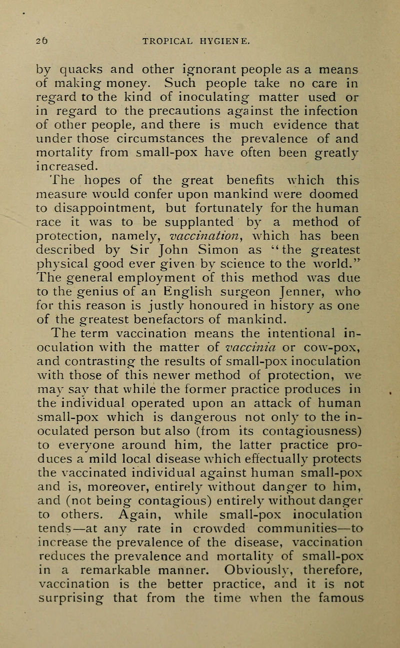 by quacks and other ignorant people as a means of making money. Such people take no care in regard to the kind of inoculating matter used or in regard to the precautions against the infection of other people, and there is much evidence that under those circumstances the prevalence of and mortality from small-pox have often been greatly increased. The hopes of the great benefits which this measure would confer upon mankind were doomed to disappointment, but fortunately for the human race it was to be supplanted by a method of protection, namely, vaccination, which has been described by Sir John Simon as the greatest physical good ever given by science to the world. The general employment of this method was due to the genius of an English surgeon Jenner, who for this reason is justly honoured in history as one of the greatest benefactors of mankind. The term vaccination means the intentional in- oculation with the matter of vaccinia or cow-pox, and contrasting the results of small-pox inoculation with those of this newer method of protection, we may say that while the former practice produces in the individual operated upon an attack of human small-pox which is dangerous not only to the in- oculated person but also (from its contagiousness) to everyone around him, the latter practice pro- duces a mild local disease which effectually protects the vaccinated individual against human small-pox and is, moreover, entirely without danger to him, and (not being contagious) entirely without danger to others. Again, while small-pox inoculation tends—at any rate in crowded communities—to increase the prevalence of the disease, vaccination reduces the prevalence and mortality of small-pox in a remarkable manner. Obviously, therefore, vaccination is the better practice, and it is not surprising that from the time when the famous