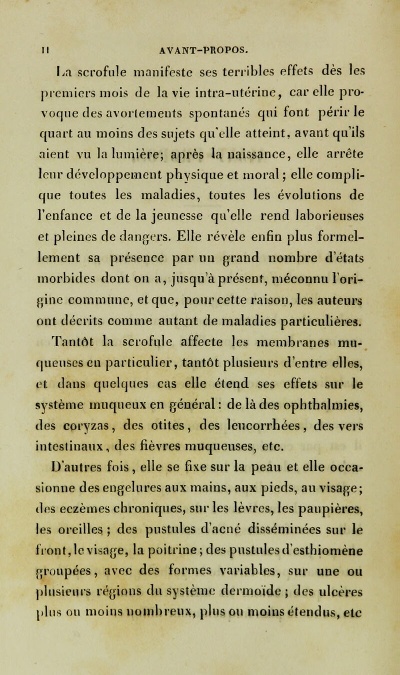 I>.i scrofule manifeste ses terribles effets dès les premiers mois de la vie intra-utérine, car elle pro- voque des avorlemeuts spontanés qui font périr le quart au moins des sujets qu'elle atteint, avant qu'ils aient vu la lumière; après la naissance, elle arrête leur développement physique et moral ; elle compli- que toutes les maladies, toutes les évolutions de l'enfance et de la jeunesse qu'elle rend laborieuses et pleines de dangers. Elle révèle enfin plus formel- lement sa présence par nu grand nombre d'états morbides dont on a, jusqu'à présent, méconnu l'ori- gine commune, et que, pour cette raison, les auteurs ont décrits comme autant de maladies particulières. Tantôt la scrofule affecte les membranes mu- queuses eu particulier, tantôt plusieurs d'entre elles, et dans quelques cas elle étend ses effets sur le système inuqueux en général: de là des opbthalmies, des coryzas, des otites, des leucorrhées, des vers intestinaux, des fièvres muqueuses, etc. D'autres fois, elle se fixe sur la peau et elle occa- sionne des engelures aux mains, aux pieds, au visage; des eczèmes chroniques, sur les lèvres, les paupières, les oreilles ; des pustules d'acné disséminées sur le front, le visage, la poitrine; des pustules d'esthiomène groupées, avec des formes variables, sur une ou plusieurs régions du système dermoïde ; des ulcères plus ou moins nombreux, plus ou moins étendus, etc