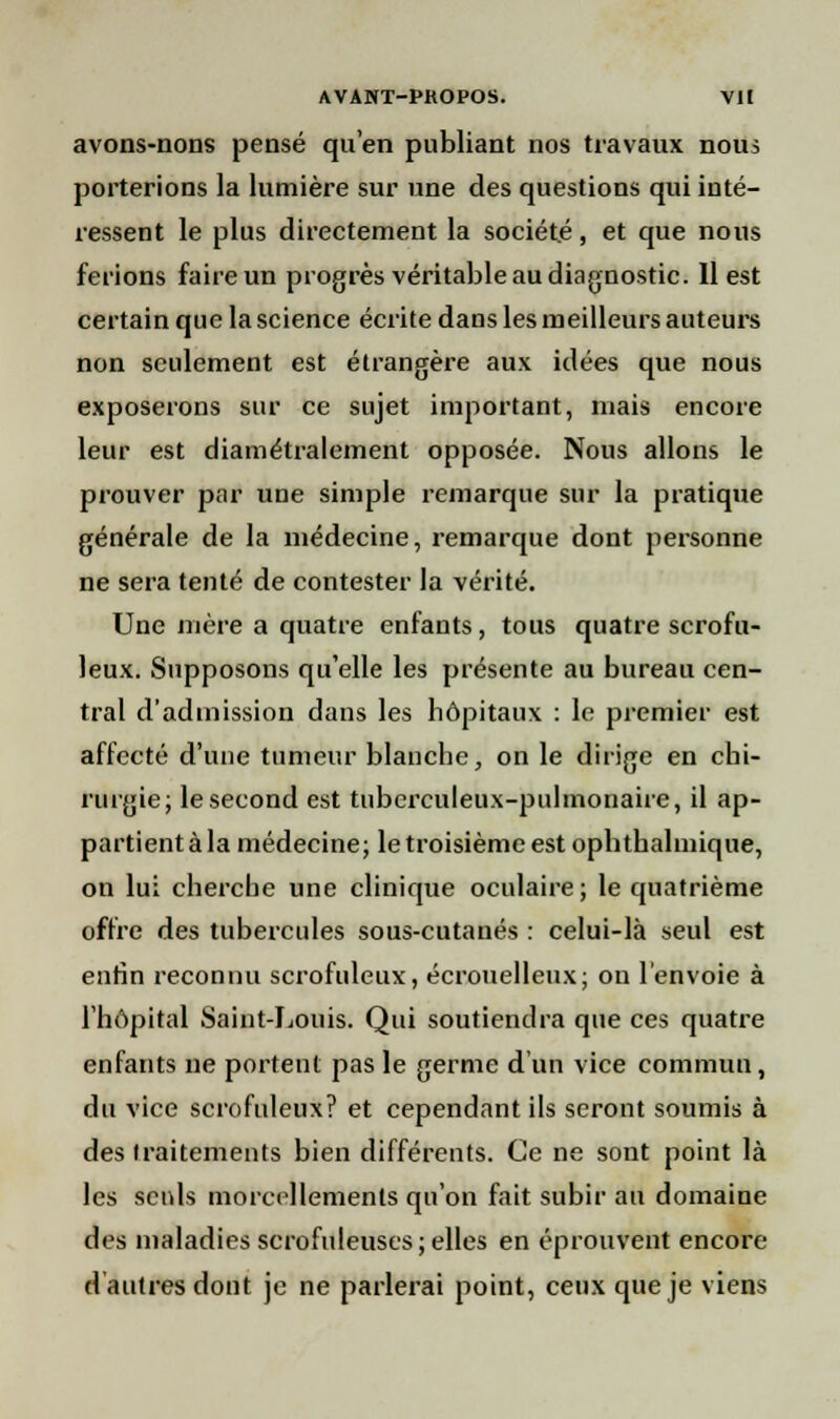 avons-nons pensé qu'en publiant nos travaux nous porterions la lumière sur une des questions qui inté- ressent le plus directement la société, et que nous ferions faire un progrès véritable au diagnostic. Il est certain que la science écrite dans les meilleurs auteurs non seulement est étrangère aux idées que nous exposerons sur ce sujet important, mais encore leur est diamétralement opposée. Nous allons le prouver par une simple remarque sur la pratique générale de la médecine, remarque dont personne ne sera tenté de contester la vérité. Une mère a quatre enfants, tous quatre scrofu- leux. Supposons qu'elle les présente au bureau cen- tral d'admission dans les hôpitaux : le premier est affecté d'une tumeur blanche, on le dirige en chi- rurgie; le second est tuberculeux-pulmonaire, il ap- partient à la médecine; le troisième est ophthalmique, on lu; cherche une clinique oculaire; le quatrième offre des tubercules sous-cutanés : celui-là seul est enfin reconnu scrofuleux, écrouelleux; on l'envoie à l'hôpital Saint-Louis. Qui soutiendra que ces quatre enfants ne portent pas le germe d'un vice commun, du vice scrofuleux? et cependant ils seront soumis à des traitements bien différents. Ce ne sont point là les seuls morcellements qu'on fait subir au domaine des maladies scrofuleuscs; elles en éprouvent encore d autres dont je ne parlerai point, ceux que je viens