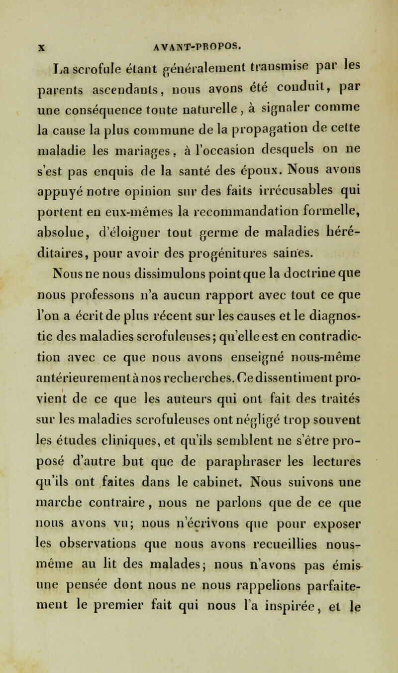 La scrofule étant généralement transmise par les parents ascendants, nous avons été conduit, par une conséquence toute naturelle, à signaler comme la cause la plus commune de la propagation de cette maladie les mariages, à l'occasion desquels on ne s'est pas enquis de la santé des époux. Nous avons appuyé notre opinion sur des faits irrécusables qui portent en eux-mêmes la recommandation formelle, absolue, d'éloigner tout germe de maladies héré- ditaires, pour avoir des progénitures saines. Nous ne nous dissimulons point que la doctrine que nous professons n'a aucun rapport avec tout ce que l'on a écrit de plus récent sur les causes et le diagnos- tic des maladies scrofuleuses ; qu'elle est en contradic- tion avec ce que nous avons enseigné nous-même antérieureinenlànos recherches. Ce dissentiment pro- vient de ce que les auteurs qui ont fait des traités sur les maladies scrofuleuses ont négligé trop souvent les études cliniques, et qu'ils semblent ne s'être pro- posé d'autre but que de paraphraser les lectures qu'ils ont faites dans le cabinet. Nous suivons une marche contraire, nous ne parlons que de ce que nous avons vu; nous n'écrivons qvie pour exposer les observations que nous avons recueillies nous- même au lit des malades; nous n'avons pas émis^ une pensée dont nous ne nous rappelions parfaite- ment le premier fait qui nous l'a inspirée, et le