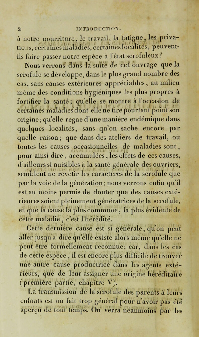 à notre nourriture, !e travail, la fatigue, les priva- tions, certaines l'naladies, certaines localités, peuvent- ils faire passer notre espèce à letat scrofuleux? Nous verrons clans la suite cfe cet ouvrage que la scrofule se développe, dans le plus grand nombre des cas, sans causes extérieures appréciables, au milieu même des conditions hygiéniques les plus propres à fortifier la sauté ; cru elle se montre à l'occasion de certaines maladies dont elle ne tire pourtant point son origine; qu'elle règne d'une manière endémique dans quelques localités, sans qu'on sache encore par quelle raison; que dans des ateliers de travail, où toutes les causes occasionnelles de maladies sont, pour ainsi dire , accumulées , les effets de ces causes, d'ailleurs si nuisibles à la santé générale des ouvriers, semblent ne revêtir les caractères de la scrofule que par la voie delà génération; nous verrons enfin qu'il est au moins permis de douter que des causes exté- rieures soient pleinement génératrices delà scrofule, et que la cause la plus commune, la plus évidente de cette maladie, c'est l'hérédité. Cette dernière cause est si générale, qu'on peut aller jusqu'à dire qu'elle existe alors même qu'elle ne peut être formellement reconnue; car, dans les cas de cette espèce , il est encore plus difficile de trouver une autre cause productrice dans les agents exté- rieurs, que de leur assigner une origine héréditaire (première partie, chapitre V). La transmission de la scrofule des parents à leurs enfants est un fait trop général pour n'avoir pas été aperçu de tout temps. On verra néanmoins par les