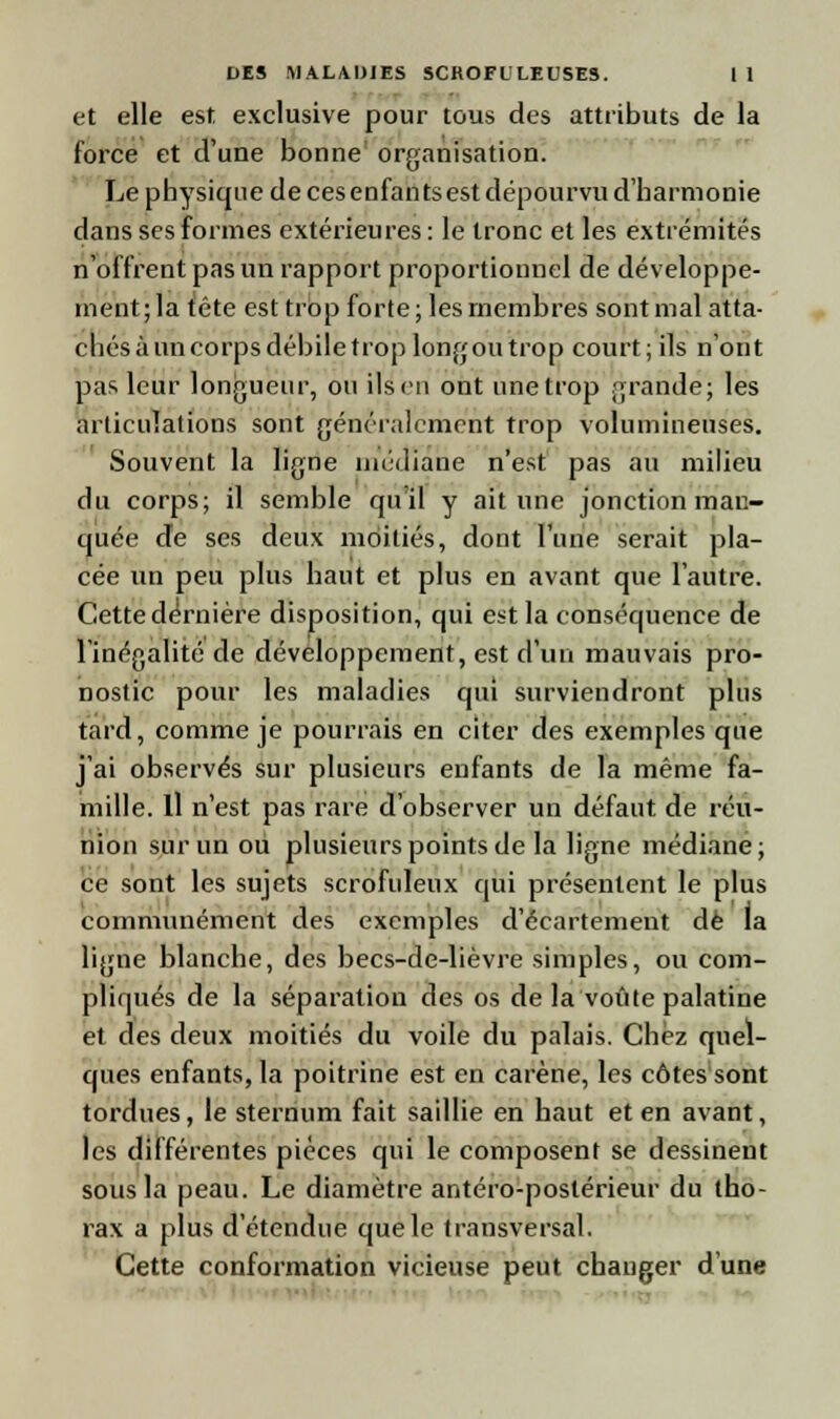 et elle est exclusive pour tous des attributs de la force et d'une bonne organisation. Le physique de ces enfants est dépourvu d'harmonie dans ses formes extérieures: le tronc et les extrémités n'offrent pas un rapport proportionnel de développe- ment; la tête est trop forte ; les membres sont mal atta- chés à un corps débile trop long ou trop court; ils n'ont pas leur longueur, ou ils en ont une trop grande; les articulations sont généralement trop volumineuses. Souvent la ligne médiane n'est pas au milieu du corps; il semble qu'il y ait une jonction man- quée de ses deux moitiés, dont l'une serait pla- cée un peu plus haut et plus en avant que l'autre. Cette dernière disposition, qui est la conséquence de l'inégalité de développement, est d'un mauvais pro- nostic pour les maladies qui surviendront plus tard, comme je pourrais en citer des exemples que j'ai observés sur plusieurs enfants de la même fa- mille. Il n'est pas rare d'observer un défaut de réu- nion sur un ou plusieurs points de la ligne médiane; ce sont les sujets scrofuleux qui présentent le plus communément des exemples d'écartement de la ligne blanche, des becs-de-lièvre simples, ou com- pliqués de la séparation des os de la voûte palatine et des deux moitiés du voile du palais. Chez quel- ques enfants, la poitrine est en carène, les côtes sont tordues, le sternum fait saillie en haut et en avant, les différentes pièces qui le composent se dessinent sous la peau. Le diamètre antéro-postérieur du tho- rax a plus d'étendue que le trausversal. Cette conformation vicieuse peut changer d'une