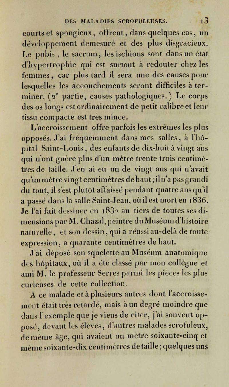 courts et spongieux, offrent, dans quelques cas, un développement démesuré et des plus disgracieux. FiC pubis , le sacrum, les ischions sont dans un état d'hypertrophie qui est surtout à redouter chez les femmes , car plus tard il sera une des causes pour lesquelles les accouchements seront difficiles à ter- miner. (2e partie, causes pathologiques.) Le corps des os longs est ordinairement de petit calibre et leur tissu compacte est très mince. L'accroissement offre parfois les extrêmes les plus opposés. J'ai fréquemment dans mes salles, à l'hô- pital Saint-Louis, des enfants de dix-huit à vingt ans qui n'ont guère plus d'un mètre trente Irois centimè- tres de laille. .l'en ai en un de vingt ans qui n'avait qu'un mètre vingt centimètres de haut ; il n'a pas grandi du tout, il s'est plutôt affaissé peudant quatre ans qu'il a passé dans la salle Saint-Jean, où il est mort en 1836. Je l'ai fait dessiner en i83a au tiers de toutes ses di- mensions par M. Chazal, peintre du Muséum d'histoire naturelle, et son dessin , qui a réussi au-delà de toute expression, a quarante centimètres de haut. J'ai déposé son squelette au Muséum anatomique des hôpitaux, où il a été classé par mon collègue et ami M. le professeur Serres parmi les pièces les plus curieuses de cette collection. A ce malade et à plusieurs autres dont l'accroisse- ment était très retardé, mais à un degré moindre que dans l'exemple que je viens de citer, j'ai souvent op- posé, devant les élèves, d'autres malades scrofuleux, de même âge, qui avaient un mètre soixante-cinq et mèmesoixante-dix centimètres détaille; quelques uns