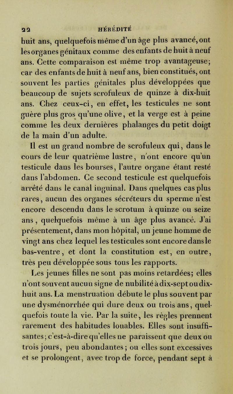 huit ans, quelquefois même d'un âge plus avancé, ont lesorganes génitaux comme des enfants de huit à neuf ans. Cette comparaison est même trop avantageuse; car des enfants de huit à neuf ans, bien constitués, ont souvent les parties génitales plus développées que beaucoup de sujets scrofuleux de quinze à dix-huit ans. Chez ceux-ci, en effet, les testicules ne sont guère plus gros qu'une olive, et la verge est à peine comme les deux dernières phalanges du petit doigt de la main d'un adulte. Il est un grand nombre de scrofuleux qui, dans le cours de leur quatrième lustre, n'ont encore qu'un testicule dans les bourses, l'autre organe étant resté dans l'abdomen. Ce second testicule est quelquefois arrêté dans le canal inguinal. Dans quelques cas plus rares, aucun des organes sécréteurs du sperme n'est encore descendu dans le scrotum à quinze ou seize ans , quelquefois même à un âge plus avancé. J'ai présentement, dans mon hôpital, un jeune homme de vingt ans chez lequel les testicules sont encore dans le bas-ventre, et dont la constitution est, en outre, très peu développée sous tous les rapports. Les jeunes filles ne sont pas moins retardées; elles n'ont souvent aucuu signe de nubilité à dix-sept ou dix- huit ans. La menstruation débute le plus souvent par une dysménorrhée qui dure deux ou trois ans, quel- quefois toute la vie. Par la suite, les règles prennent rarement des habitudes louables. Elles sont insuffi- santes; c'est-à-dire qu'elles ne paraissent que deux ou trois jours, peu abondantes; ou elles sont excessives et se prolongent, avec trop de force, pendant sept à