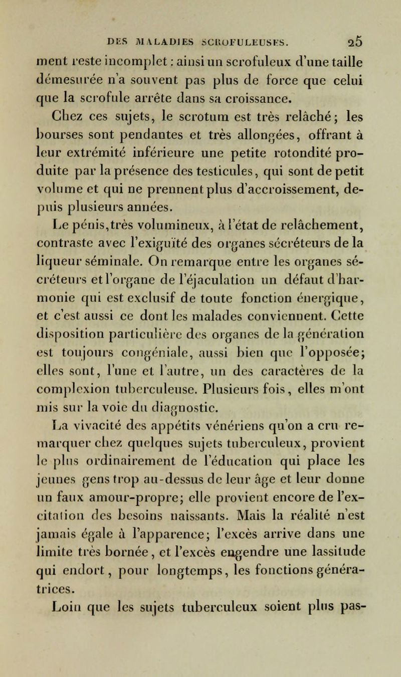 ment reste incomplet : ainsi un scrofuleux d'une taille démesurée n'a souvent pas plus de force que celui que la scrofule arrête dans sa croissance. Chez ces sujets, le scrotum est très relâché; les bourses sont pendantes et très allongées, offrant à leur extrémité inférieure une petite rotondité pro- duite par la présence des testicules, qui sont de petit volume et qui ne prennent plus d'accroissement, de- puis plusieurs années. Le pénis,très volumineux, à l'état de relâchement, contraste avec l'exiguïté des organes sécréteurs de la liqueur séminale. On remarque entre les organes sé- créteurs et l'organe de 1 ejaculation un défaut d har- monie qui est exclusif de toute fonction énergique, et c'est aussi ce dont les malades conviennent. Cette disposition particulière des organes de la génération est toujours congéniale, aussi bien que l'opposée; elles sont, l'une et l'autre, un des caractères de la comploxion tuberculeuse. Plusieurs fois, elles m'ont mis sur la voie du diagnostic. La vivacité des appétits vénériens qu'on a cru re- marquer chez quelques sujets tuberculeux, provient le plus ordinairement de l'éducation qui place les jeunes gens trop au-dessus de leur âge et leur donne un faux amour-propre; elle provient encore de l'ex- citalion des besoins naissants. Mais la réalité n'est jamais égale à l'apparence; l'excès arrive dans une limite très bornée, et l'excès eugendre une lassitude qui endort, pour longtemps, les fonctions généra- trices. Loin que les sujets tuberculeux soient plus pas-