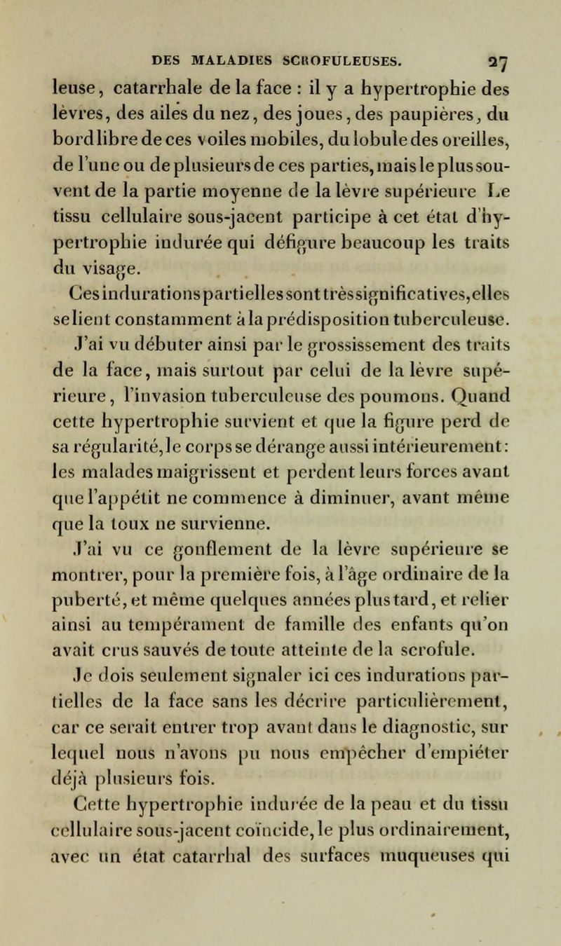 leuse, catarrhale de la face : il y a hypertrophie des lèvres, des ailes du nez, des joues, des paupières, du bord libre de ces voiles mobiles, du lobule des oreilles, de l'une ou de plusieurs de ces parties, înaisleplussou- ventde la partie moyenne de la lèvre supérieure Le tissu cellulaire sous-jacent participe à cet état d hy- pertrophie indurée qui défigure beaucoup les traits du visage. Cesindurationspartiellessonttrèssignifieatives,el^ selient constamment àlaprédispositiontuberculeuse. J'ai vu débuter ainsi par le grossissement des traits de la face, mais surtout par celui de la lèvre supé- rieure , l'invasion tuberculeuse des poumons. Quand cette hypertrophie survient et que la figure perd de sa régularité, le corps se dérange aussi intérieurement: les malades maigrissent et perdent leurs forces avant que l'appétit ne commence à diminuer, avant même que la toux ne survienne. J'ai vu ce gonflement de la lèvre supérieure se montrer, pour la première fois, à 1 âge ordinaire de la puberté, et même quelques années plus tard, et relier ainsi au tempérament de famille des enfants qu'on avait crus sauvés de toute atteinte de la scrofule. Je dois seulement signaler ici ces indurations par- tielles de la face sans les décrire particulièrement, car ce serait entrer trop avant dans le diagnostic, sur lequel nous n'avons pu nous empêcher d'empiéter déjà plusieurs fois. Cette hypertrophie indurée de la peau et du tissu cellulaire sous-jacent coïncide, le plus ordinairement, avec un état catarrhal des surfaces muqueuses qui