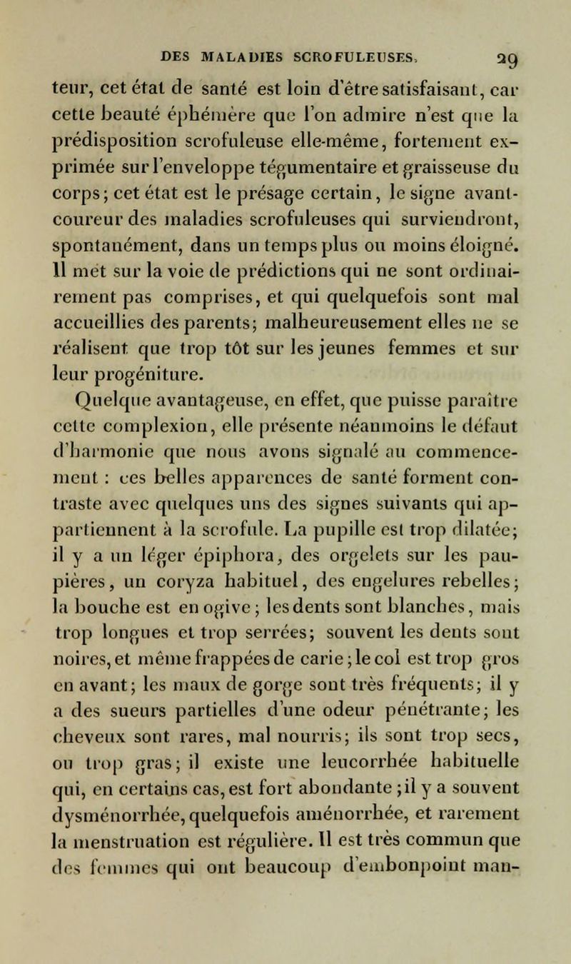 teur, cet état de santé est loin d être satisfaisant, car cette beauté éphémère que l'on admire n'est que la prédisposition scrofuleuse elle-même, fortement ex- primée sur l'enveloppe tégumentaire et graisseuse du corps; cet état est le présage certain, le signe avant- coureur des maladies scrofuleuses qui surviendront, spontanément, dans un temps plus ou moins éloigné. 11 met sur la voie de prédictions qui ne sont ordinai- rement pas comprises, et qui quelquefois sont mal accueillies des parents; malheureusement elles ne se réalisent que trop tôt sur les jeunes femmes et sur leur progéniture. Quelque avantageuse, en effet, que puisse paraître celte complexiou, elle présente néanmoins le défaut d'harmonie que nous avons signalé au commence- ment : ces belles apparences de santé forment con- traste avec quelques uns des signes suivants qui ap- partiennent à la scrofule. La pupille est trop dilatée; il y a un léger épiphora, des orgelets sur les pau- pières, un coryza habituel, des engelures rebelles; la bouche est en ogive; les dents sont blanches, mais trop longues et trop serrées; souvent les dents sout noires, et même happées de carie; le col est trop gros en avant; les maux de gorge sont très fréquents; il y a des sueurs partielles d'une odeur pénétrante; les cheveux sont rares, mal nourris; ils sont trop secs, ou trop gras; il existe une leucorrhée habituelle qui, en certains cas, est fort abondante ; il y a souvent dysménorrhée, quelquefois aménorrhée, et rarement la menstruation est régulière. Il est très commun que des femmes qui ont beaucoup d'embonpoint man-