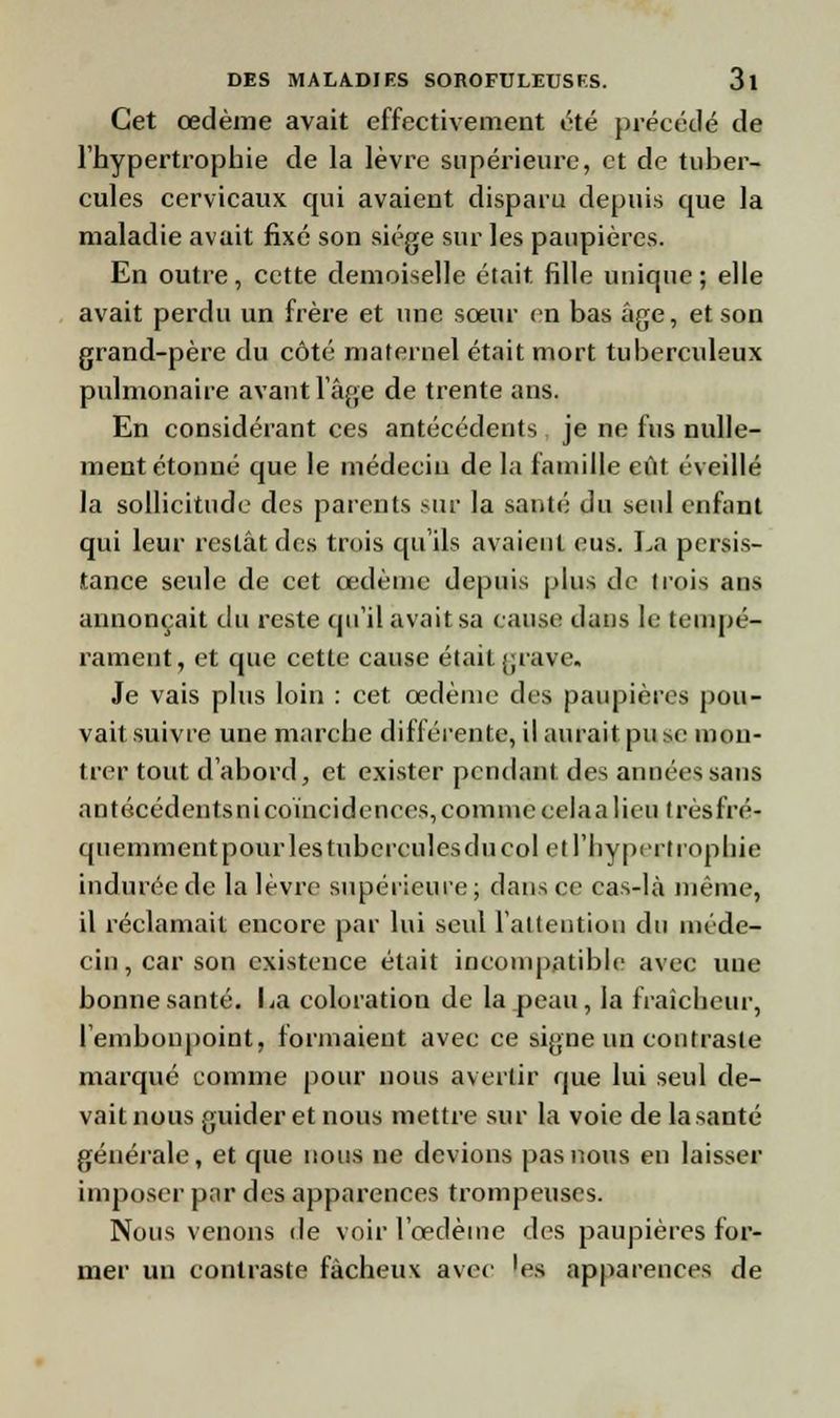 Cet œdème avait effectivement été précédé de l'hypertrophie de la lèvre supérieure, et de tuber- cules cervicaux qui avaient disparu depuis que la maladie avait fixé son siège sur les paupières. En outre, cette demoiselle était fille unique ; elle avait perdu un frère et une sœur en bas âge, et son grand-père du côté maternel était mort tuberculeux pulmonaire avant l'âge de trente ans. En considérant ces antécédents je ne fus nulle- ment étonné que le médecin delà famille eût éveillé la sollicitude des parents sur la santé du seul enfant qui leur restât des trois qu'ils avaient eus. La persis- tance seule de cet œdème depuis plus de trois ans annonçait du reste qu'il avait sa cause dans le tempé- rament, et que cette cause était grave. Je vais plus loin : cet œdème des paupières pou- vait suivre une marche différente, il aurait pu se mon- trer tout d'abord, et exister pendant des années sans antécédents ni coïncidences, comme cela a lieu très fré- quemment pour les tubercules du col et l'hypertrophie indurée de la lèvre supérieure; dans ce cas-là même, il réclamait encore par lui seid l'attention du méde- cin, car son existence était incompatible avec une bonne santé. La coloration de la peau, la fraîcheur, l'embonpoint, formaient avec ce signe un contraste marqué comme pour nous avertir que lui seul de- vait nous guider et nous mettre sur la voie de la santé générale, et que nous ne devions pas nous en laisser imposer par des apparences trompeuses. Nous venons de voir l'œdème des paupières for- mer un contraste fâcheux avec les apparences de