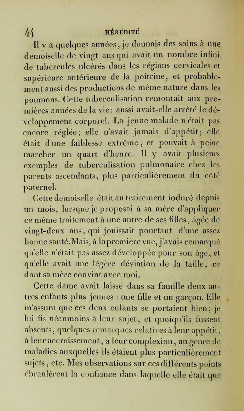 Il y a quelques années, je donnais des soins à une demoiselle de vingt ans qui avait un nombre infini de tubercules ulcérés dans les régions cervicales et supérieure antérieure de la poitrine, et probable- ment aussi des productions de même nature dans les poumons. Cette tuberculisation remontait aux pre- mières années de la vie: aussi avait-elle arrêté le dé- veloppement corporel. La jeune malade n'était pas encore réglée; elle n'avait jamais d'appétit; elle était d'une faiblesse extrême, et pouvait à peine marcher un quart d'heure. 11 y avait plusieurs exemples de tuberculisation pulmonaire chez les parents ascendants, plus particulièrement du côté paternel. Cette demoiselle était au traitement ioduré depuis un mois, lorsque je proposai à sa mère d'appliquer ce même traitement à une autre de ses filles, âgée de vingt-deux ans, qui jouissait pourtant d'une assez bonne santé.Mais, à lapremière vue, j'avais remarqué qu'elle n'était pas assez développée pour son âge, et qu'elle avait une légère déviation de la taille, ce dont sa mère convint avec moi. Cette dame avait laissé dans sa famille deux an- tres enfants plus jeunes : une fille et un garçon. Elle m'assura que ces deux enfants se portaient bien; je lui fis néanmoins à leur sujet, et quoiqu'ils fussent absents, quelques remarques relatives à leur appétit, à leur accroissement, à leurcomplexion, augenre de maladies auxquelles ils étaient plus particulièrement sujets, etc. Mes observations sur ces différents points ébranlèrent la confiance dans laquelle elle était que