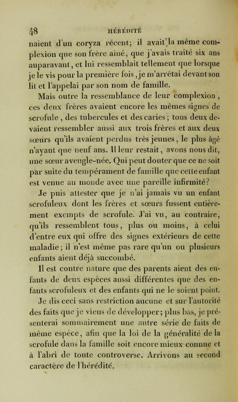 liaient d'un coryza récent; il avait'la même cont- plexion que son frère aîné, que j'avais traité six ans auparavant, et lui ressemblait tellement que lorsque je le vis pour la première fois, je m'arrêtai devant son lit et l'appelai par son nom de famille. Mais outre la ressemblance de leur complexion , ces deux frères avaient encore les mêmes signes de scrofule , des tubercules et des caries ; tous deux de- vaient ressembler aussi aux trois frères et aux deux sœurs qu'ils avaient perdus très jeunes, le plus âpTé n'ayant que neuf ans. Il leur restait, avons nous dit, une sœur aveugle-née. Qui peut douter que ce ne soit par suite du tempérament de famille que celle enfant est venue au monde avec mie pareille infirmité? Je puis attester que je n'ai jamais vu un enfant scrofuleux dont les frères et sœurs fussent entière- ment exempts de scrofule. J'ai vu, au contraire, qu'ils ressemblent tous, plus ou moins, à celui d'entre eux qui offre des signes extérieurs de cette maladie ; il n'est même pas rare qu'un ou plusieurs enfants aient déjà succombé. Il est contre nature que des parents aient des en- fants de deux espèces aussi différentes que des en- fants scrofuleux et des enfants qui ne le soient point. Je dis ceci sans restriction aucune et sur l'autorité des faits que je viens de développer; plus bas, je pré- senterai sommairement une autre série de faits de même espèce, afin que la loi de la généralité delà scrofule dans la famille soit encore mieux connue et à l'abri de toute controverse. Arrivons au second caractère de l'hérédité,