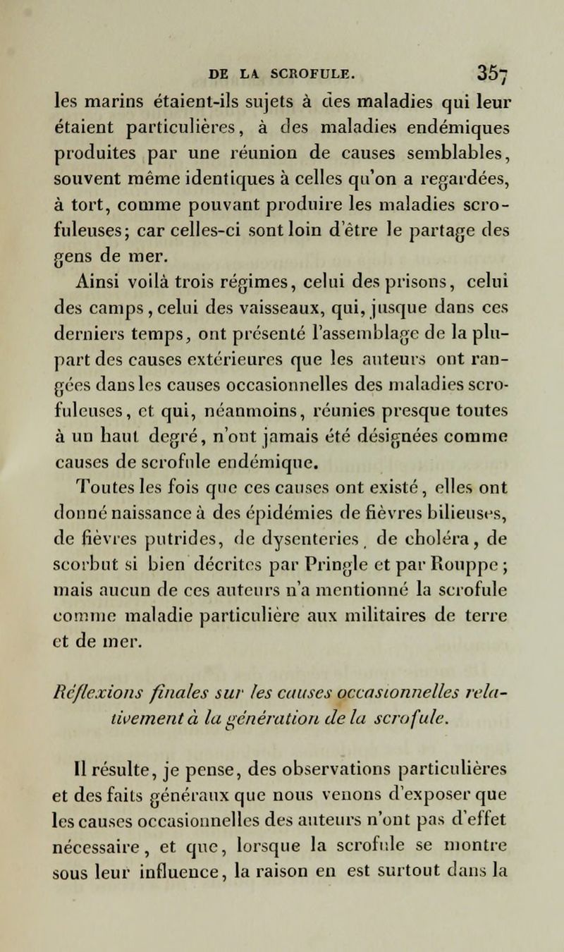 les marins étaient-ils sujets à des maladies qui leur étaient particulières, à des maladies endémiques produites par une réunion de causes semblables, souvent même identiques à celles qu'on a regardées, à tort, comme pouvant produire les maladies scro- fuleuses; car celles-ci sont loin d'être le partage des gens de mer. Ainsi voilà trois régimes, celui des prisons, celui des camps, celui des vaisseaux, qui, jusque dans ces derniers temps, ont présenté l'assemblage de la plu- part des causes extérieures que les auteurs ont ran- gées dans les causes occasionnelles des maladies scro- fuleuses, et qui, néanmoins, réunies presque toutes à un haut degré, n'ont jamais été désignées comme causes de scrofule endémique. Toutes les fois que ces causes ont existé, elles ont donné naissance à des épidémies de fièvres bilieuses, de fièvres putrides, de dysenteries, de choléra, de scorbut si bien décrites par Pringle et par Rouppe ; niais aucun de ces auteurs n'a mentionné la scrofule comme maladie particulière aux militaires de terre et de mer. Réflexions finales sur les causes occasionnelles rela- tivement à la génération de la scrofule. Il résulte, je pense, des observations particulières et des faits généraux que nous venons d'exposer que les causes occasionnelles des auteurs n'ont pas d'effet nécessaire, et que, lorsque la scrofule se montre sous leur influence, la raison en est surtout dans la