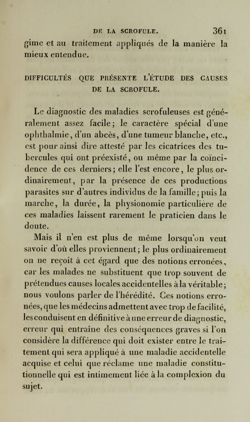 gime et au traitement appliqués de la manière la mieux entendue. DIFFICULTÉS QUE PRÉSENTE LETUDE DES CAUSES DE LA SCROFULE. Le diagnostic des maladies scrofuleuses est géné- ralement assez facile; le caractère spécial d'une ophtbalmie, d'un abcès, d'une tumeur blanche, etc., est pour ainsi dire attesté par les cicatrices des tu- bercules qui ont préexisté, ou même par la coïnci- dence de ces derniers; elle l'est encore, le plus or- dinairement, par la présence de ces productions parasites sur d'autres individus de la famille; puis la marche, la durée, la physionomie particulière de ces maladies laissent rarement le praticien dans le doute. Mais il n'en est plus de même lorsqu'on veut savoir d'où elles proviennent; le plus ordinairement on ne reçoit à cet égard que des notions erronées, car les malades ne substituent que trop souvent de prétendues causes locales accidentelles à la véritable ; nous voulons parler de l'hérédité. Ces notions erro- nées, que les médecins admettent avec trop de facilité, les conduisent en définitive à une erreur de diagnostic, erreur qui entraîne des conséquences graves si l'on considère la différence qui doit exister entre le trai- tement qui sera appliqué à une maladie accidentelle acquise et celui que réclame une maladie constitu- tionnelle qui est intimement liée à la complexion du sujet.