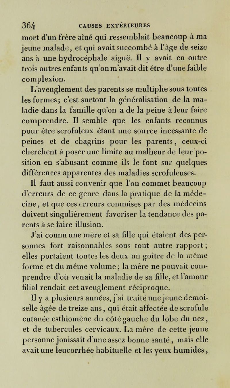 mort d'un frère aîné qui ressemblait beaucoup à ma jeune malade, et qui avait succombé à l'âge de seize ans à une hydrocéphale aiguë. Il y avait en outre trois autres enfants qu'on m'avait dit être d'une faible complexion. L'aveuglement des parents se multiplie sous toutes les formes; c'est surtout la généralisation de la ma- ladie dans la famille qu'on a de la peine à leur faire comprendre. Il semble que les enfants reconnus pour être scrofuleux étant une source incessante de peines et de chagrins pour les parents, ceux-ci cherchent à poser une limite au malheur de leur po- sition en s'abusant comme ils le font sur quelques différences apparentes des maladies scrofuleuses. Il faut aussi convenir que l'on commet beaucoup d'erreurs de ce genre daus la pratique de la méde- cine , et que ces erreurs commises par des médecins doivent singulièrement favoriser la tendance des pa- rents à se faire illusion. J'ai connu une mère et sa fille qui étaient des per- sonnes fort raisonnables sous tout autre rapport ; elles portaient toutes les deux un goitre de la même forme et du même volume ; la mère ne pouvait com- prendre d'où venait la maladie de sa fille, et l'amour filial rendait cet aveuglement réciproque. Il y a plusieurs années, j'ai traité une jeune demoi- selle âgée de treize ans, qui était affectée de scrofule cutanée esthiomène du côté gauche du lobe du nez, et de tubercules cervicaux. La mère de cette jeune personne jouissait d'une assez bonne santé, mais elle avait une leucorrhée habituelle et les yeux humides,