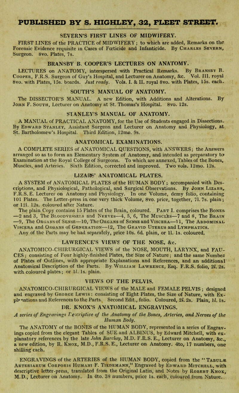 SEVERN'S FIRST LINES OF MIDWIFERY. FIRST LINES of the PRACTICE of MIDWIFERY ; to which are added, Remarks on the Forensic Evidence requisite in Cases of Foeticide and Infanticide. By Charles Severn, Surgeon. Svo. Plates, 7s. BRANSBY B. COOPERS LECTURES ON ANATOMY. LECTURES on ANATOMY, interspersed with Practical Remarks. By Bransby B. Cooper, F.R.S. Surgeon of Guy's Hospital, and Lecturer on Anatomy, &c. Vol. III. royal 8vo. with Plates, 15s. boards. Just ready. Vols. I. & II. royal 8vo. with Plates, 15s. each. SOUTH'S MANUAL OF ANATOMY. The DISSECTOR'S MANUAL. A new Edition, with Additions and Alterations. By John F. South, Lecturer on Anatomy at St. Thomas's Hospital. Svo. 12s. STANLEYS MANUAL OF ANATOMY. A MANUAL of PRACTICAL ANATOMY, for the Use of Students engaged in Dissections. By Edward Stanley, Assistant Surgeon and Lecturer on Anatomy and Physiology, at St. Bartholomew's Hospital. Third Edition, 12mo. 9s. ANATOMICAL EXAMINATIONS. A COMPLETE SERIES of ANATOMICAL QUESTIONS, with ANSWERS; the Answers arranged so as to form an Elementary System of Anatomy, and intended as preparatory to Examination at the Royal College of Surgeons. To which are annexed, Tables of the Bones, Muscles, and Arteries. Sixth Edition, corrected and improved. Two vols. 12mo. 12s. L1ZAI56' ANATOMICAL PLATES. A SYSTEM of ANATOMICAL PLATES of the HUMAN BODY; accompanied with Des- criptions, and Physiological, Pathological, and Surgical Observations. By John Lizars, F.R.S. E. Lecturer on Anatomy and Physiology. In one Volume, demy folio, containing 101 Plates. The Letter-press in one very thick Volume, 8vo. price, together, 71. 7s. plain; or 121. 12s. coloured after Nature. The plain Copy contains 15 Plates of the Brain, coloured. Part I. comprises the Bones- —2 and 3, The Bloodvessels and Nerves—4, 5, 6, The Muscles—7 and 8, The Brain —9, The Organs of Sense—10, The Organs of Sense and Viscera—11, The Abdominal. Viscera and Organs of Generation—12, The Gravid Uterus and Lymphatics. Any of the Parts may be had separately, price 10s. 6d. plain, or 11. Is. coloured. LAWRENCE'S VIEWS OF THE NOSE, &c. ANATOMICO-CHIRURGICAL VIEWS of the NOSE, MOUTH, LARYNX, and FAU- CES ; consisting of Four highly-finished Plates, the Size of Nature ; and the same Numbej of Plates of Outlines, with appropriate Explanations and References, and an additional Anatomical Description of the Parts. By William Lawrence, Esq. F.R.S. folio, 11. 2s. with coloured plates; or 1/. Is. plain. VIEWS OF THE PELVIS. ANATOMICO-CHIRURGICAL VIEWS of the MALE and FEMALE PELVIS ; designed and engraved by George Lewis : consisting of Eight Plates, the Size of Nature, with Ex- pl? nations and References to the Parts Second Edit., folio. Coloured, 21.2s. Plain, 11, Is. DR. KNOX'S ANATOMICAL ENGRAVINGS. A series of Engravings Veicriptive of the Anatomy of the Bones, Arteries, and Nerves of the Human Body. The ANATOMY of the BONES of the HUMAN BODY, represented in a series of Engrav- ings copied from the elegant Tables of SUE and ALBINUS, by Edward Mitchell, with ex- planatory references by the late John Barclay, M.D. F.R.S. E., Lecturer on Anatomy, &c., a new edition, by R. Knox, M.D., F.R.S. E., Lecturer on Anatomy. 4to, 17 numbers, one shilling each. ENGRAVINGS of the ARTERIES of the HUMAN BODY, copied from the Tabul* Arteriarum Corporis Humani F. Tiedemann, Engraved by Edward Mitchell, with descriptive letter-press, translated from the Original Latin, and Notes by Robert Knox, M.D., Lecturer on Anatomy. In 4to. 38 numbers, price Is. each, coloured from Nature.