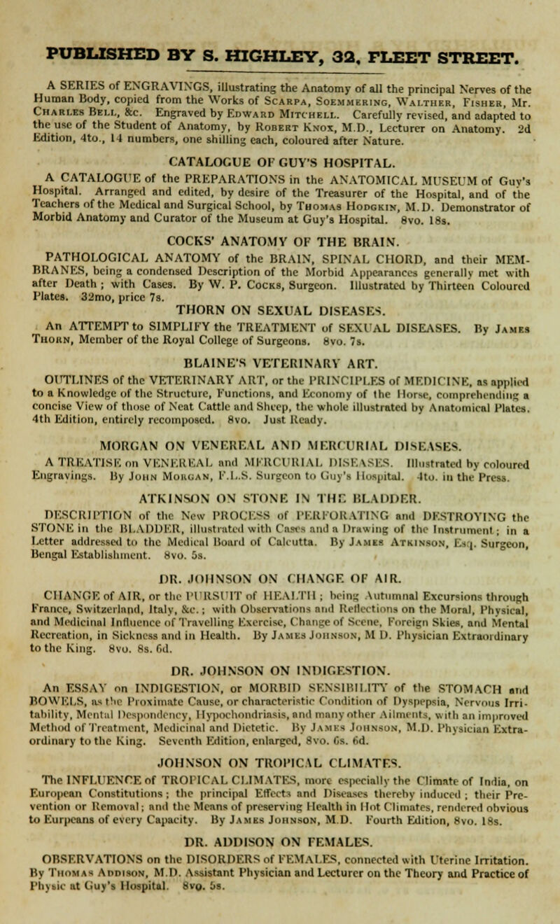 A SERIES of ENGRAVINGS, illustrating the Anatomy of all the principal Nerves of the Human Body, copied from the Works of Scarpa, Soemmering, Waltbeb, Fisher, Mr. Charles Bell, &c. Engraved by Edward Mitchell. Carefully revised, and adapted to the use of the Student of Anatomy, by Robert Knox, M.T)., Lecturer on Anatomy. 2d Edition, 4to., 14 numbers, one shilling each, coloured after Nature. CATALOGUE OF GUY'S HOSPITAL. A CATALOGUE of the PREPARATIONS in the ANATOMICAL MUSEUM of Guy's Hospital. Arranged and edited, by desire of the Treasurer of the Hospital, and of the Teachers of the Medical and Surgical School, by Thomas Hodgkin, M.D. Demonstrator of Morbid Anatomy and Curator of the Museum at Guy's Hospital. 8vo. 18s. COCKS' ANATOMY OF THE BRAIN. PATHOLOGICAL ANATOMY of the BRAIN, SPINAL CHORD, and their MEM- BRANES, being a condensed Description of the Morbid Appearances generally met with after Death ; with Cases. By W. P. Cocks, Surgeon. Illustrated by Thirteen Coloured Plates. 32mo, price 7s. THORN ON SEXUAL DISEASE-;. An ATTEMPT to SIMPLIFY the TREATMENT of SEXUAL DISEASES. By James Thorn, Member of the Royal College of Surgeons. 8vo. 7s. BLAINE'S VETERINARY ART. OUTLINES of the VETERINARY ART, or the PRINCIPLES of MEDICINE, as applied to a Knowledge of the Structure, Functions, and Economy of the Morse, comprehending a concise View of those of Neat Cattle and Sheep, the whole illustrated by Anatomical Plates. 4th Edition, entirely recoinposcd. 8vo. Just Ready. MORGAN ON VENEREAL AND MERCURIAL DISEASES. A TREATISE on VENEREAL and MERCURIAL DISEASES, Illustrated by coloured Engravings. By John Morgan, F.L.S. Surgeon to Guy's Hospital. 4to. in the Press. ATKINSON ON STONE IN THE BLADDER. DESCRIPTION of the New PROCESS of PERFORATING anil DESTROYING the STONE in the BLADDER, illustrated with Cases and a Drawing of the Instrument; in a Letter addressed to the Medical Board of Calcutta. By James ATKINSON, Esq, Surgeon, Bengal Establishment. 8vo. 5s. DR. JOHNSON ON CHANGE OF AIR. CHANGE of AIR, or the PURSUIT of HEALTH; being Autumnal Excursions through France, Switzerland, Italy, &c.; with Observations and Reiki turns on the Moral, Physical, and Medicinal Influence of Travelling Exercise, Change of Scene, Foreign Skies, and Mental Recreation, in Sickness and in Health. By James Johnson, M D. Physician Extraordinary to the King. 8vo. 8s. fid. DR. JOHNSON ON INDIGESTION. An ESSAY on INDIGESTION, or MORBID SENSIBILITY of the STOMACH arid BOWELS, as the Proximate Cause, or characteristic Condition of Dyspepsia, Nervous Irri- tability, Mental Despondency, Hypochondriasis, and many other Ailments, with an improved Mi tin nl of Treatment, Medicinal and Dietetic. By James Johnson, M.D. Physician Extra- ordinary to the King. Seventh ICdition, enlarged, 8vo. lis. 6d. JOHNSON ON TROPICAL CLIMATES. The INFLUENCE of TROPICAL CLIMATES, mott especially the Climate of India, on European Constitutions ; the principal Effects and Diseases thereby induced ; their Pre- vention or Removal; and the Means of preserving Health in Hot Climates, rendered obvious to Eurpcans of every Capacity. By James Johnson, M.D. Fourth Edition, 8vo. 18s. DR. ADDISON ON FEMALES. OBSERVATIONS on the DISORDERS of FEMALES, connected with Uterine Irritation. By Thomas Addison, M.D. Assistant Physician and Lecturer on the Theory and Practice of Phytic at Guy's Hospital. 8vo. is.