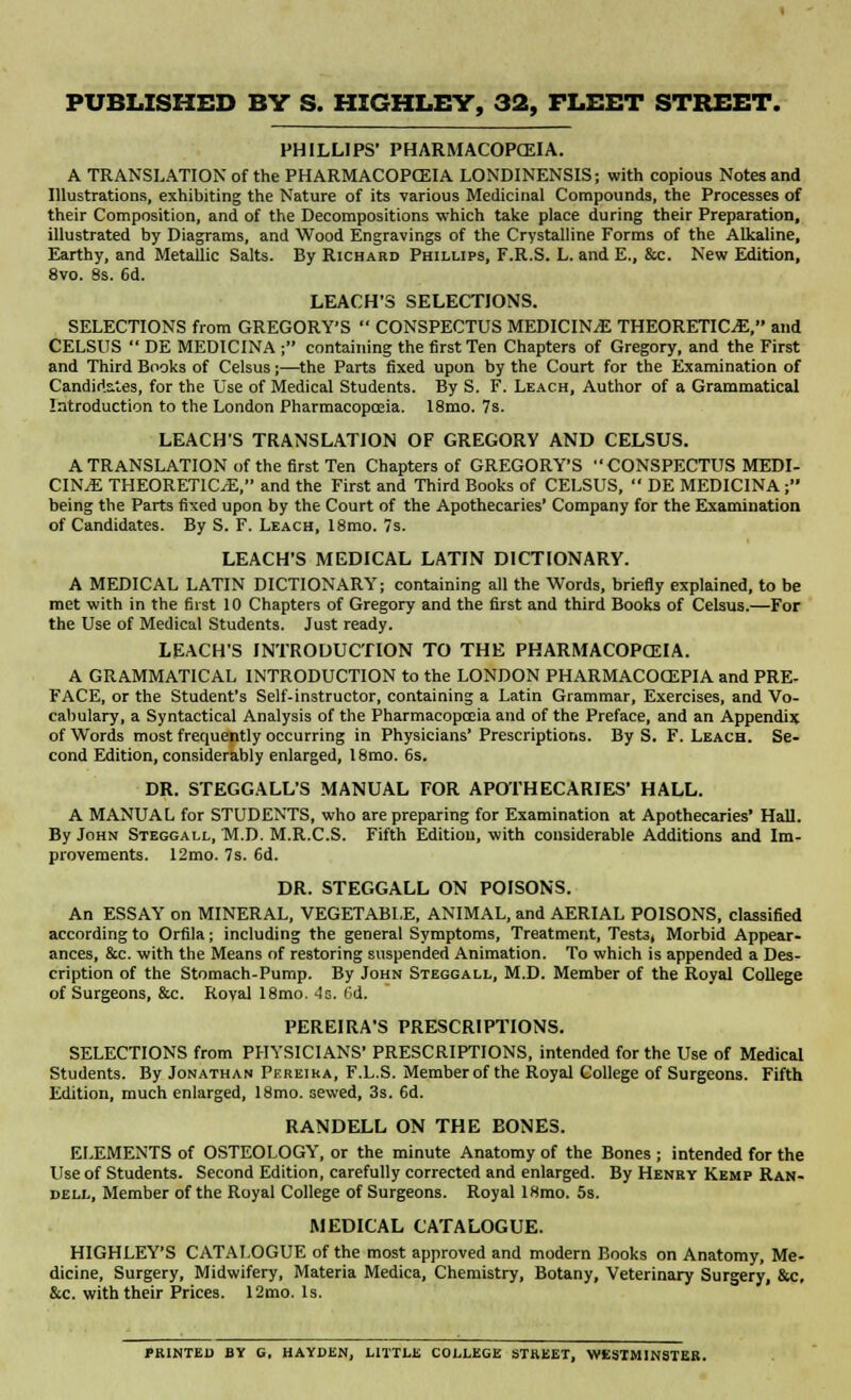 PHILLIPS' PHARMACOPCEIA. A TRANSLATION of the PHARMACOPCEIA LONDINENSIS; with copious Notes and Illustrations, exhibiting the Nature of its various Medicinal Compounds, the Processes of their Composition, and of the Decompositions which take place during their Preparation, illustrated by Diagrams, and Wood Engravings of the Crystalline Forms of the Alkaline, Earthy, and Metallic Salts. By Richard Phillips, F.R.S. L. and E., &c. New Edition, 8vo. 8s. 6d. LEACH'S SELECTIONS. SELECTIONS from GREGORY'S  CONSPECTUS MEDICINE THEORETICS, and CELSUS  DE MED1CINA ; containing the first Ten Chapters of Gregory, and the First and Third Books of Celsus;—the Parts fixed upon by the Court for the Examination of Candidates, for the Use of Medical Students. By S. F. Leach, Author of a Grammatical Introduction to the London Pharmacopoeia. 18mo. 7s. LEACH'S TRANSLATION OF GREGORY AND CELSUS. A TRANSLATION of the first Ten Chapters of GREGORY'S  CONSPECTUS MEDI- CINE THEORETICS, and the First and Third Books of CELSUS,  DE MEDICINA; being the Parts fixed upon by the Court of the Apothecaries' Company for the Examination of Candidates. By S. F. Leach, 18mo. 7s. LEACH'S MEDICAL LATIN DICTIONARY. A MEDICAL LATIN DICTIONARY; containing all the Words, briefly explained, to be met with in the first 10 Chapters of Gregory and the first and third Books of Celsus.—For the Use of Medical Students. Just ready. LEACH'S INTRODUCTION TO THE PHARMACOPCEIA. A GRAMMATICAL INTRODUCTION to the LONDON PHARMACOCEPIA and PRE- FACE, or the Student's Self-instructor, containing a Latin Grammar, Exercises, and Vo- cabulary, a Syntactical Analysis of the Pharmacopoeia and of the Preface, and an Appendix of Words most frequently occurring in Physicians' Prescriptions. By S. F. Leach. Se- cond Edition, considerably enlarged, 18mo. 6s. DR. STEGGALL'S MANUAL FOR APOTHECARIES' HALL. A MANUAL for STUDENTS, who are preparing for Examination at Apothecaries' Hall. By John Steggall, M.D. M.R.C.S. Fifth Edition, with considerable Additions and Im- provements. 12mo. 7s. 6d. DR. STEGGALL ON POISONS. An ESSAY on MINERAL, VEGETABLE, ANIMAL, and AERIAL POISONS, classified according to Orfila; including the general Symptoms, Treatment, Test3, Morbid Appear- ances, &c. with the Means of restoring suspended Animation. To which is appended a Des- cription of the Stomach-Pump. By John Steggall, M.D. Member of the Royal College of Surgeons, &c. Roval 18mo. 4s. 6d. PEREIRA'S PRESCRIPTIONS. SELECTIONS from PHYSICIANS' PRESCRIPTIONS, intended for the Use of Medical Students. By Jonathan Pereika, F.L.S. Member of the Royal College of Surgeons. Fifth Edition, much enlarged, 18mo. sewed, 3s. 6d. RANDELL ON THE BONES. ELEMENTS of OSTEOLOGY, or the minute Anatomy of the Bones ; intended for the Use of Students. Second Edition, carefully corrected and enlarged. By Henry Kemp Ran- dell, Member of the Royal College of Surgeons. Royal lHmo. 5s. MEDICAL CATALOGUE. HIGHLEY'S CATALOGUE of the most approved and modern Books on Anatomy, Me- dicine, Surgery, Midwifery, Materia Medica, Chemistry, Botany, Veterinary Surgery, &c. &c. with their Prices. 12mo. Is. PRINTED BY G. HAYDEN, LITTLE COLLEGE STREET, WESTMINSTER.