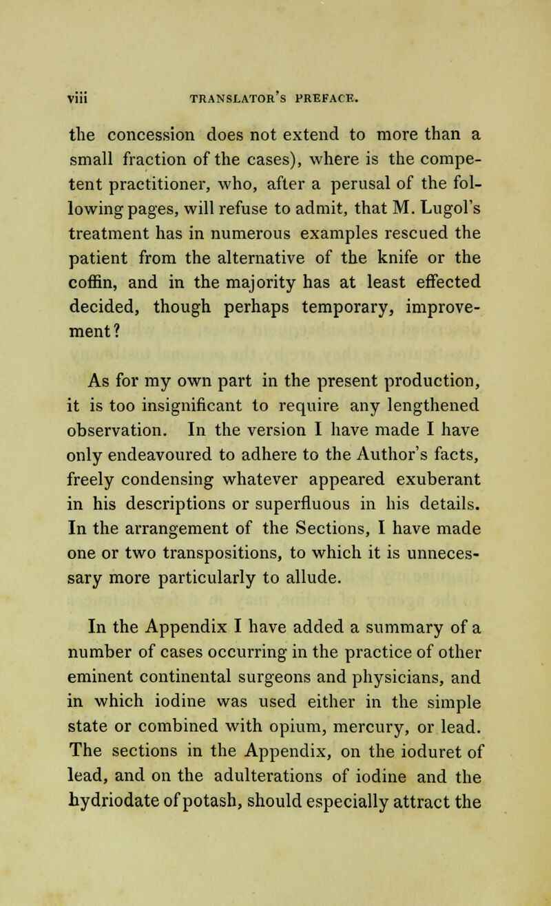 the concession does not extend to more than a small fraction of the cases), where is the compe- tent practitioner, who, after a perusal of the fol- lowing pages, will refuse to admit, that M. Lugol's treatment has in numerous examples rescued the patient from the alternative of the knife or the coffin, and in the majority has at least effected decided, though perhaps temporary, improve- ment? As for my own part in the present production, it is too insignificant to require any lengthened observation. In the version I have made I have only endeavoured to adhere to the Author's facts, freely condensing whatever appeared exuberant in his descriptions or superfluous in his details. In the arrangement of the Sections, I have made one or two transpositions, to which it is unneces- sary more particularly to allude. In the Appendix I have added a summary of a number of cases occurring in the practice of other eminent continental surgeons and physicians, and in which iodine was used either in the simple state or combined with opium, mercury, or lead. The sections in the Appendix, on the ioduret of lead, and on the adulterations of iodine and the hydriodate of potash, should especially attract the