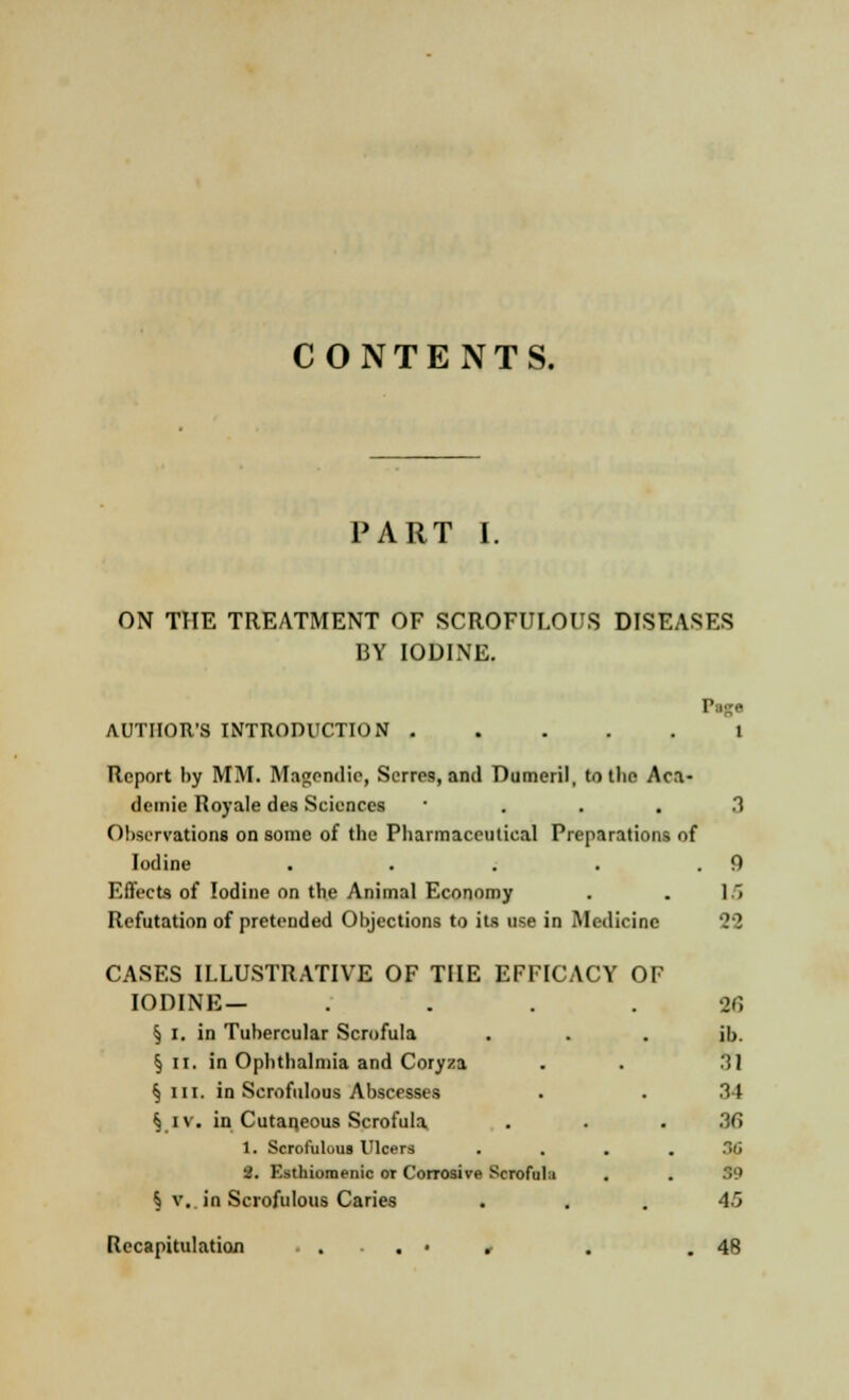 CONTENTS. PART I. ON THE TREATMENT OF SCROFULOUS DISEASES BY IODINE. AUTHOR'S INTRODUCTION I Report by MM. Ma«endie, Serres, and Dumeril, to the Aca- demic Royale des Sciences .1 Observations on some of the Pharmaceutical Preparations of Iodine . . . . .9 Effects of Iodine on the Animal Economy . . 15 Refutation of pretended Objections to its use in Medicine 22 CASES ILLUSTRATIVE OF THE EFFICACY OF IODINE— or, § I. in Tubercular Scrofula . . . ib. §n. in Ophthalmia and Coryza . . 31 §m. in Scrofulous Abscesses . . 34 § iv. in Cutaneous Scrofula . . 36 1. Scrofulous Ulcers .... ii 2. Esthiomenic or Corrosive Scrofula . . 39 § v. in Scrofulous Caries ... 45 Recapitulation . . . • , . .48