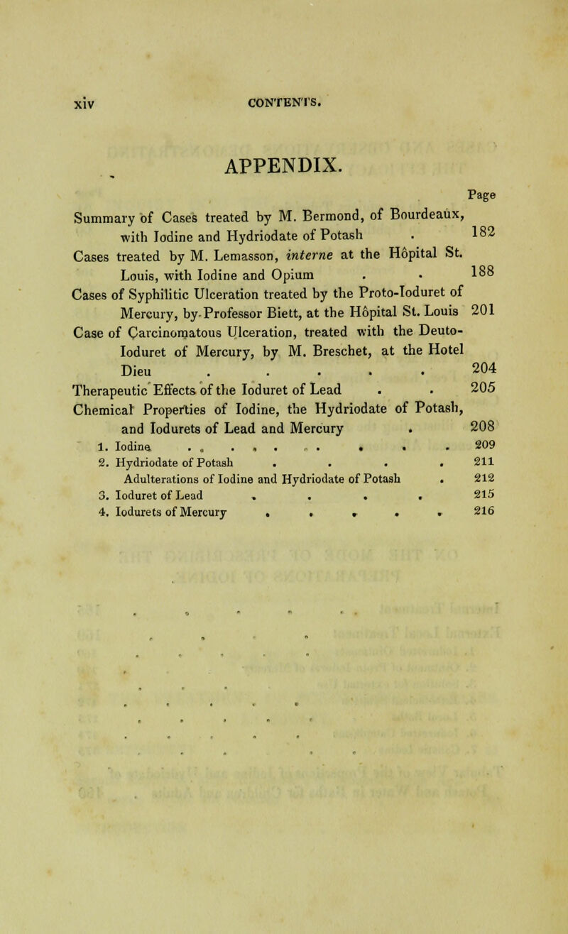 APPENDIX. Summary of Cases treated by M. Bermond, of Bourdeaux, with Iodine and Hydriodate of Potash . 182 Cases treated by M. Lemasson, interne at the Hopital St. Louis, with Iodine and Opium . • 1°° Cases of Syphilitic Ulceration treated by the Proto-Toduret of Mercury, by-Professor Biett, at the Hopital St. Louis 201 Case of Carcinomatous Ulceration, treated with the Deuto- Ioduret of Mercury, by M. Breschet, at the Hotel Dieu . .... 204 Therapeutic Effects of the Ioduret of Lead . . 205 Chemical Properties of Iodine, the Hydriodate of Potash, and Iodurets of Lead and Mercury . 208 1. Iodine. . . . .209 2. Hydriodate of Potash . . . .211 Adulterations of Iodine and Hydriodate of Potash . 212 3. Ioduret of Lead .... 215 4. Iodurets of Mercury . . . . . 216