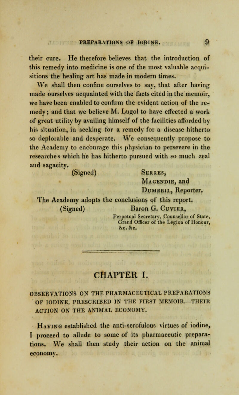 their cure. He therefore believes that the introduction of this remedy into medicine is one of the most valuable acqui- sitions the healing art has made in modern times. We shall then confine ourselves to say, that after having made ourselves acquainted with the facts cited in the memoir, we have been enabled to confirm the evident action of the re- medy; and that we believe M. Lugol to have effected a work of great utility by availing himself of the facilities afforded by his situation, in seeking for a remedy for a disease hitherto so deplorable and desperate. We consequently propose to the Academy to encourage this physician to persevere in the researches which he has hitherto pursued with so much zeal and sagacity. (Signed) Serues, Magendie, and l>cm Kin i.. Reporter. The Academy adopts the conclusions of this report. (Signed) Baron G. Cuvier, Perpetual Secretary, Counsellor of State, Grand Officer of the Legion of Honour, ice. &c. CHAPTER I. OBSERVATIONS ON THE PHARMACEUTICAL PREPARATIONS OF IODINE, PRESCRIBED IN THE FIRST MEMOIR.—THEIR ACTION ON THE ANIMAL ECONOMY. Having established the anti-scrofulous virtues of iodine, I proceed to allude to some of its pharmaceutic prepara- tions. We shall then study their action on the animal economy.