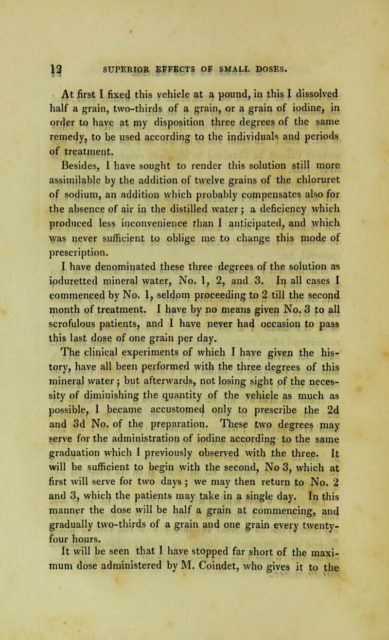 At first I fixed this vehicle at a pound, in this I dissolved half a grain, two-thirds of a grain, or a grain of iodine, in order to have at my disposition three degrees of the same remedy, to be used according to the individuals and periods of treatment. Besides, I have sought to render this solution still more assimilable by the addition of twelve grains of the chloruret of sodium, an addition which probably compensates also for the absence of air in the distilled water ; a deficiency which produced less inconvenience than I anticipated, and which was never sufficient to oblige me to change this mode of prescription. I have denominated these three degrees of the solution as ioduretted mineral water, No. 1, 2, and 3. In all cases I commenced by No. 1, seldom proceeding to 2 till the second month of treatment. I have by no means given No. 3 to all scrofulous patients, and I have never had occasion to pass this last dose of one grain per day. The clinical experiments of which I have given the his- tory, have all been performed with the three degrees of this mineral water; but afterwards, not losing sight of the neces- sity of diminishing the quantity of the vehicle as much as possible, I became accustomed only to prescribe the 2d and 3d No. of the preparation. These two degrees may serve for the administration of iodine according to the same graduation which I previously observed with the three. It will be sufficient to begin with the second, No 3, which at first will serve for two days; we may then return to No. 2 and 3, which the patients may take in a single day. In this manner the dose will be half a grain at commencing, and gradually two-thirds of a grain and one grain every twenty- four hours. It will be seen that I have stopped far short of the maxi- mum dose administered by M. Coindet, who gives it to the