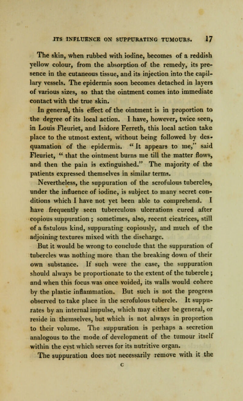 The skin, when rubbed with iodine, becomes of a reddish yellow colour, from the absorption of the remedy, its pre- sence in the cutaneous tissue, and its injection into the capil- lary vessels. The epidermis soon becomes detached in layers of various sizes, so that the ointment comes into immediate contact with the true skin. In general, this effect of the ointment is in proportion to the degree of its local action. I have, however, twice seen, in Louis Fleuriet, and Isidore Ferreth, this local action take place to the utmost extent, without being followed by des- quamation of the epidermis.  It appears to ine, said Fleuriet,  that the ointment burns me till the matter flows, and then the pain is extinguished. The majority of the patients expressed themselves in similar terms. Nevertheless, the suppuration of the scrofulous tubercles, under the influence of iodine, is subject to many secret con- ditions which I have not yet been able to comprehend. I have frequently seen tuberculous ulcerations cured after copious suppuration ; sometimes, also, recent cicatrices, still of a fistulous kind, suppurating copiously, and much of the adjoining textures mixed with the discharge. But it would be wrong to conclude that the suppuration of tubercles was nothing more than the breaking down of their own substance. If such were the case, the suppuration should always be proportionate to the extent of the tubercle; and when this focus was once voided, its walls would cohere by the plastic inflammation. But such is not the progress observed to take place in the scrofulous tubercle. It suppu- rates by an internal impulse, which may either be general, or reside in themselves, but which is not always in proportion to their volume. The suppuration is perhaps a secretion analogous to the mode of development of the tumour itself within the cyst which serves for its nutritive organ. The suppuration does not necessarily remove with it the c