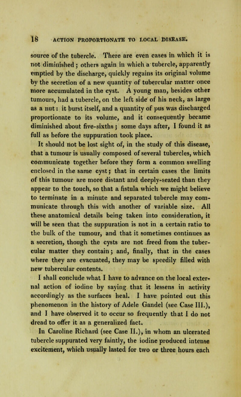 source of the tubercle. There are even cases in which it is not diminished ; others again in which a tubercle, apparently emptied by the discharge, quickly regains its original volume by the secretion of a new quantity of tubercular matter once more accumulated in the cyst. A young man, besides other tumours, had a tubercle, on the left side of his neck, as large as a nut: it burst itself, and a quantity of pus was discharged proportionate to its volume, and it consequently became diminished about five-sixths; some days after, I found it as full as before the suppuration took place. It should not be lost sight of, in the study of this disease, that a tumour is usually composed of several tubercles, which communicate together before they form a common swelling enclosed in the same cyst; that in certain cases the limits of this tumour are more distant and deeply-seated than they appear to the touch, so that a fistula which we might believe to terminate in a minute and separated tubercle may com- municate through this with another of variable size. All these anatomical details being taken into consideration, it will be seen that the suppuration is not in a certain ratio to the bulk of the tumour, and that it sometimes continues as a secretion, though the cysts are not freed from the tuber- cular matter they contain; and, finally, that in the cases where they are evacuated, they may be speedily filled with new tubercular contents. I shall conclude what I have to advance on the local exter- nal action of iodine by saying that it lessens in activity accordingly as the surfaces heal. I have pointed out this phenomenon in the history of Adele Gandel (see Case III.), and I have observed it to occur so frequently that I do not dread to offer it as a generalized fact. In Caroline Richard (see Case II.), in whom an ulcerated tubercle suppurated very faintly, the iodine produced intense excitement, which usually lasted for two or three hours each