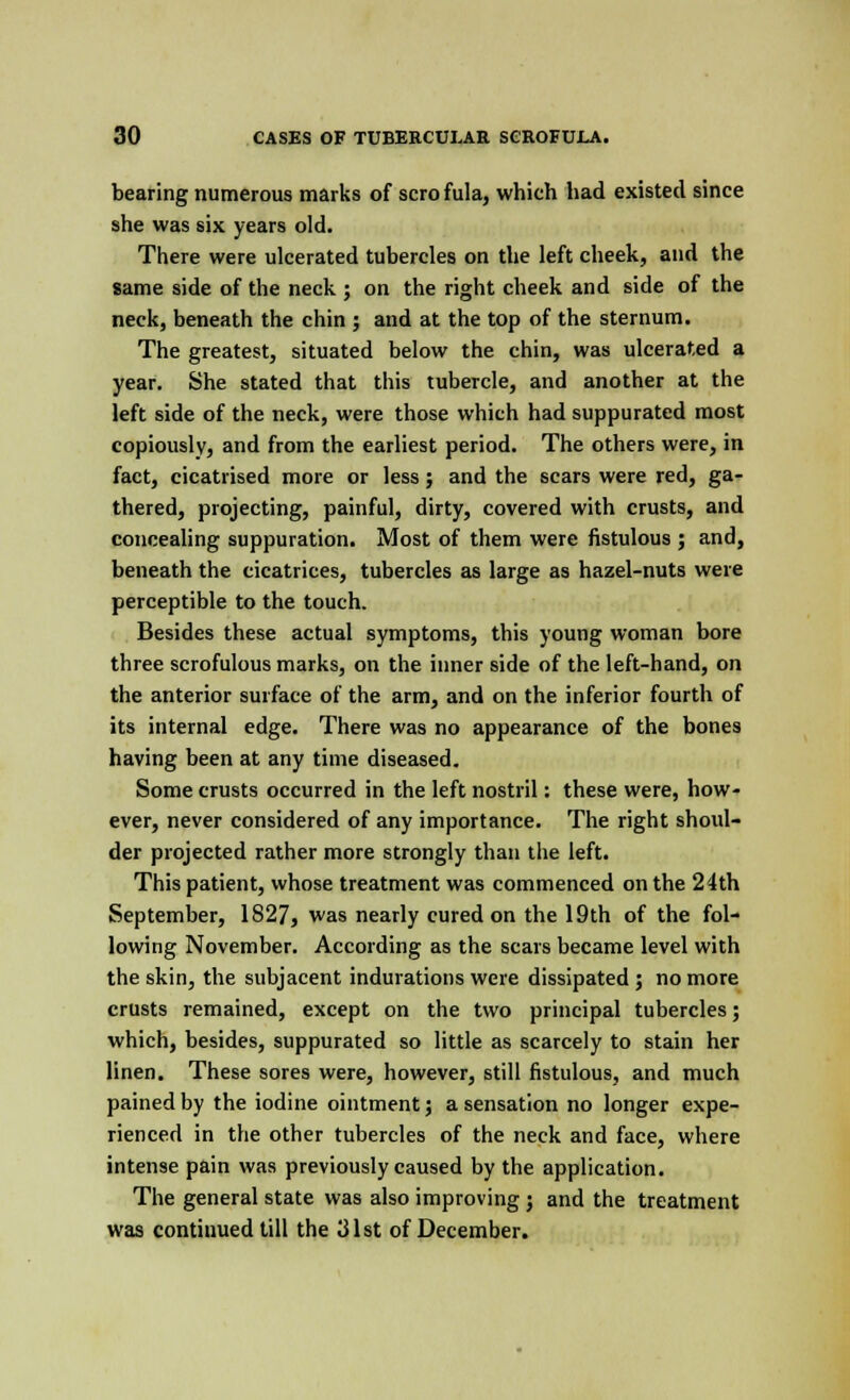 bearing numerous marks of scro fula, which had existed since she was six years old. There were ulcerated tubercles on the left cheek, and the same side of the neck ; on the right cheek and side of the neck, beneath the chin ; and at the top of the sternum. The greatest, situated below the chin, was ulcerated a year. She stated that this tubercle, and another at the left side of the neck, were those which had suppurated most copiously, and from the earliest period. The others were, in fact, cicatrised more or less; and the scars were red, ga- thered, projecting, painful, dirty, covered with crusts, and concealing suppuration. Most of them were fistulous ; and, beneath the cicatrices, tubercles as large as hazel-nuts were perceptible to the touch. Besides these actual symptoms, this young woman bore three scrofulous marks, on the inner side of the left-hand, on the anterior surface of the arm, and on the inferior fourth of its internal edge. There was no appearance of the bones having been at any time diseased. Some crusts occurred in the left nostril: these were, how- ever, never considered of any importance. The right shoul- der projected rather more strongly than the left. This patient, whose treatment was commenced on the 24th September, 1827, was nearly cured on the 19th of the fol- lowing November. According as the scars became level with the skin, the subjacent indurations were dissipated ; no more crusts remained, except on the two principal tubercles; which, besides, suppurated so little as scarcely to stain her linen. These sores were, however, still fistulous, and much pained by the iodine ointment 5 a sensation no longer expe- rienced in the other tubercles of the neck and face, where intense pain was previously caused by the application. The general state was also improving ; and the treatment was continued till the 31st of December.