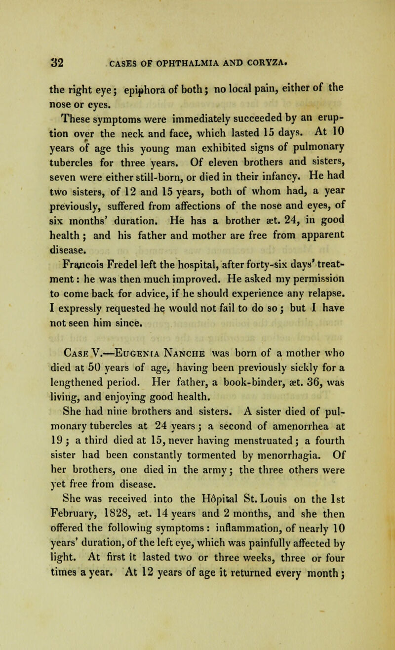 the right eye; epiphora of both; no local pain, either of the nose or eyes. These symptoms were immediately succeeded by an erup- tion over the neck and face, which lasted 15 days. At 10 years of age this young man exhibited signs of pulmonary tubercles for three years. Of eleven brothers and sisters, seven were either still-born, or died in their infancy. He had two sisters, of 12 and 15 years, both of whom had, a year previously, suffered from affections of the nose and eyes, of six months' duration. He has a brother set. 24, in good health ; and his father and mother are free from apparent disease. Francois Fredel left the hospital, after forty-six days' treat- ment : he was then much improved. He asked my permission to come back for advice, if he should experience any relapse. I expressly requested he would not fail to do so; but I have not seen him since. Case V.—Eugenia Nanche was born of a mother who died at 50 years of age, having been previously sickly for a lengthened period. Her father, a book-binder, aet. 36, was living, and enjoying good health. She had nine brothers and sisters. A sister died of pul- monary tubercles at 24 years; a second of amenorrhea at 19; a third died at 15, never having menstruated; a fourth sister had been constantly tormented by menorrhagia. Of her brothers, one died in the army; the three others were yet free from disease. She was received into the Hdpital St. Louis on the 1st February, 1S28, aet. 14 years and 2 months, and she then offered the following symptoms : inflammation, of nearly 10 years' duration, of the left eye, which was painfully affected by light. At first it lasted two or three weeks, three or four times a year. At 12 years of age it returned every month;