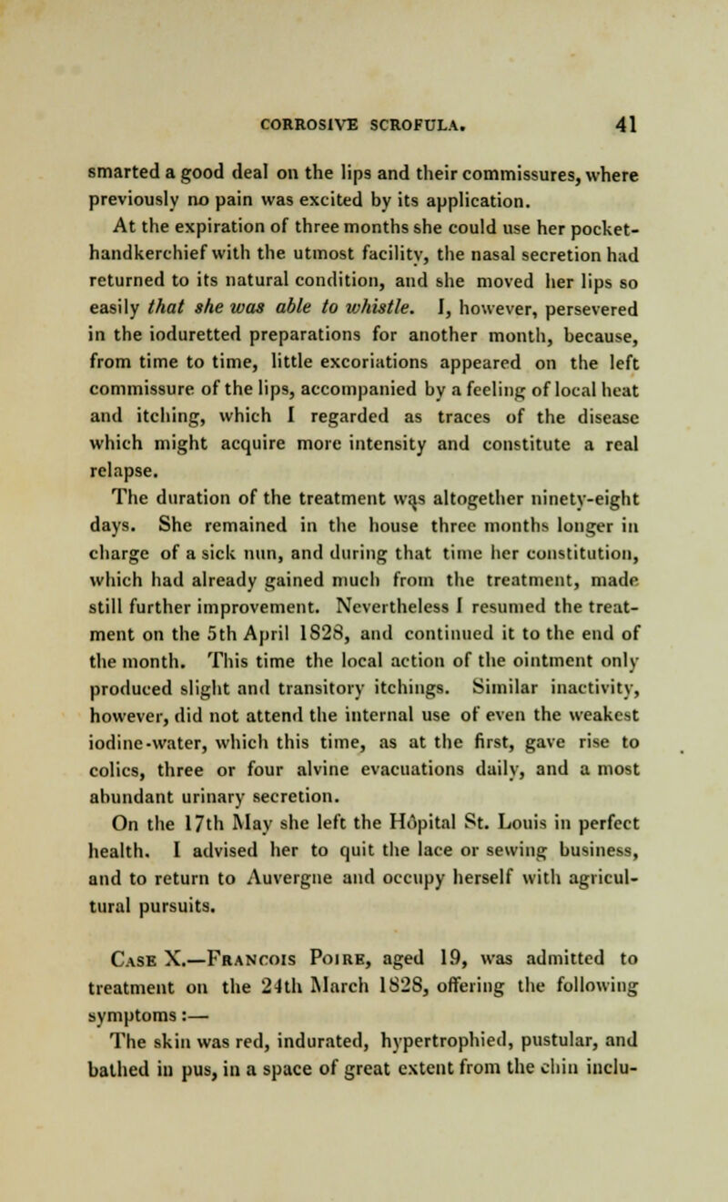 smarted a good deal on the lips and their commissures, where previously no pain was excited by its application. At the expiration of three months she could use her pocket- handkerchief with the utmost facility, the nasal secretion had returned to its natural condition, and she moved her lips so easily that she was able to whistle. I, however, persevered in the ioduretted preparations for another month, because, from time to time, little excoriations appeared on the left commissure of the lips, accompanied by a feeling of local heat and itching, which I regarded as traces of the disease which might acquire more intensity and constitute a real relapse. The duration of the treatment w^s altogether ninety-eight days. She remained in the house three months longer in charge of a sick nun, and during that time her constitution, which had already gained much from the treatment, made still further improvement. Nevertheless I resumed the treat- ment on the 5th April 1828, and continued it to the end of the month. This time the local action of the ointment only produced slight and transitory itchings. Similar inactivity, however, did not attend the internal use of even the weakest iodine-water, which this time, as at the first, gave rise to colics, three or four alvine evacuations daily, and a most abundant urinary secretion. On the 17th May she left the Hopital St. Louis in perfect health. I advised her to quit the lace or sewing business, and to return to Auvergne and occupy herself with agricul- tural pursuits. Cask X.—Francois Poire, aged 19, was admitted to treatment on the 24th March 1S2S, offering the following symptoms:— The skin was red, indurated, hypertrophied, pustular, and bathed in pus, in a space of great extent from the chin inclu-