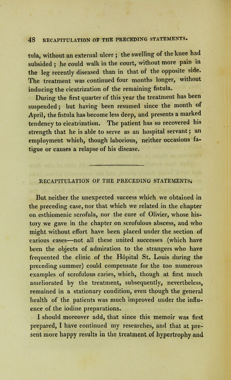 tula, without an external ulcer ; the swelling of the knee had subsided ; he could walk in the court, without more pain in the leg recently diseased than in that of the opposite side. The treatment was continued four months longer, without inducing the cicatrization of the remaining fistula. During the first quarter of this year the treatment has been suspended; but having been resumed since the month of April, the fistula has become less deep, and presents a marked tendency to cicatrization. The patient has so recovered his strength that he is able to serve as an hospital servant; an employment which, though laborious, neither occasions fa- tigue or causes a relapse of his disease. RECAPITULATION OF THE PRECEDING STATEMENTS; But neither the unexpected success which we obtained in the preceding case, nor that which we related in the chapter on esthiomenic scrofula, nor the cure of Olivier, whose his- tory we gave in the chapter on scrofulous abscess, and who might without effort have been placed under the section of carious cases—not all these united successes (which have been the objects of admiration to the strangers who have frequented the clinic of the H6pital St. Louis during the preceding summer) could compensate for the too numerous examples of scrofulous caries, which, though at first much ameliorated by the treatment, subsequently, nevertheless, remained in a stationary condition, even though the general health of the patients was much improved under the influ- ence of the iodine preparations. I should moreover add, that since this memoir was first prepared, I have continued my researches, and that at pre- sent more happy results in the treatment of hypertrophy and