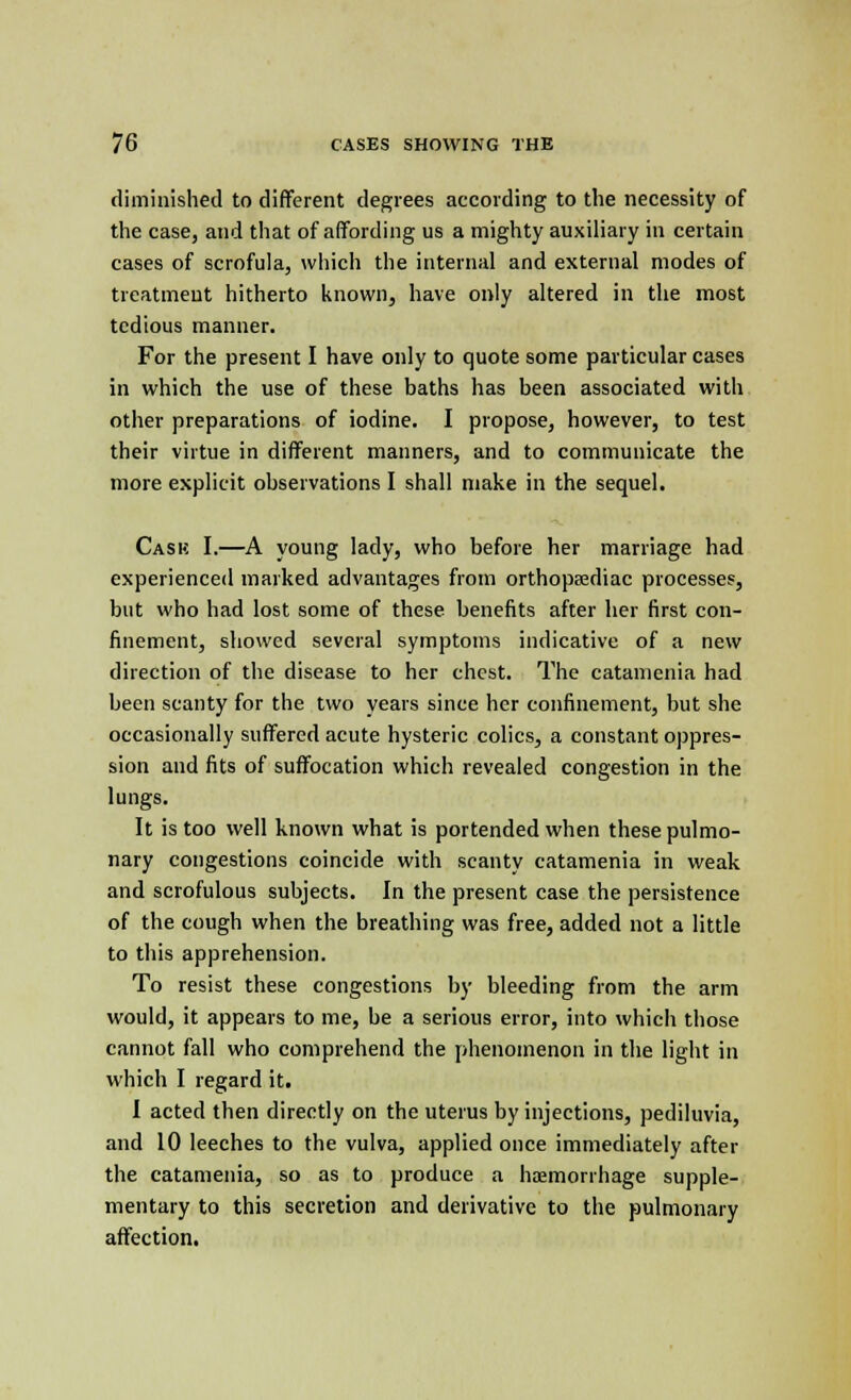 diminished to different degrees according to the necessity of the case, and that of affording us a mighty auxiliary in certain cases of scrofula, which the internal and external modes of treatment hitherto known, have only altered in the most tedious manner. For the present I have only to quote some particular cases in which the use of these baths has been associated with other preparations of iodine. I propose, however, to test their virtue in different manners, and to communicate the more explicit observations I shall make in the sequel. Cask I.—A young lady, who before her marriage had experienced marked advantages from orthopaediac processes, but who had lost some of these benefits after her first con- finement, showed several symptoms indicative of a new direction of the disease to her chest. The catamenia had been scanty for the two years since her confinement, but she occasionally suffered acute hysteric colics, a constant oppres- sion and fits of suffocation which revealed congestion in the lungs. It is too well known what is portended when these pulmo- nary congestions coincide with scanty catamenia in weak and scrofulous subjects. In the present case the persistence of the cough when the breathing was free, added not a little to this apprehension. To resist these congestions by bleeding from the arm would, it appears to me, be a serious error, into which those cannot fall who comprehend the phenomenon in the light in which I regard it. I acted then directly on the uterus by injections, pediluvia, and 10 leeches to the vulva, applied once immediately after the catamenia, so as to produce a haemorrhage supple- mentary to this secretion and derivative to the pulmonary affection.