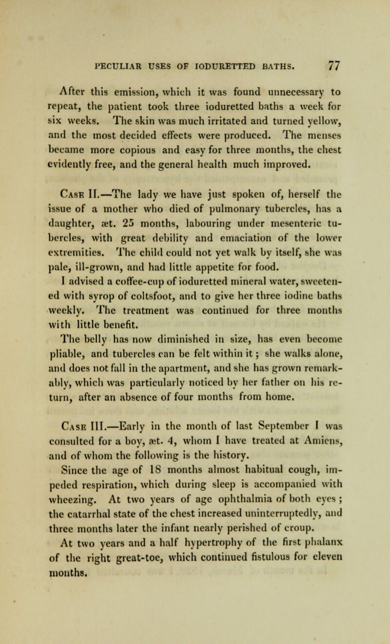 After this emission, which it was found unnecessary to repeat, the patient took three ioduretted baths a week for six weeks. The skin was much irritated and turned yellow, and the most decided effects were produced. The menses became more copious and easy for three months, the chest evidently free, and the general health much improved. Case II.—The lady we have just spoken of, herself the issue of a mother who died of pulmonary tubercles, has a daughter, aet. 25 months, labouring under mesenteric tu- bercles, with great debility and emaciation of the lower extremities. The child could not yet walk by itself, she was pale, ill-grown, and had little appetite for food. I advised a coffee-cup of ioduretted mineral water, sweeten- ed with syrop of coltsfoot, and to give her three iodine baths weekly. The treatment was continued for three months with little benefit. The belly has now diminished in size, has even become pliable, and tubercles can be felt within it; she walks alone, and does not fall in the apartment, and she has grown remark- ably, which was particularly noticed by her father on his re- turn, after an absence of four months from home. Case III.—Early in the month of last September I was consulted for a boy, aet. 4, whom I have treated at Amiens, and of whom the following is the history. Since the age of IS months almost habitual cough, im- peded respiration, which during sleep is accompanied with wheezing. At two years of age ophthalmia of both eyes ; the catarrhal state of the chest increased uninterruptedly, and three months later the infant nearly perished of croup. At two years and a half hypertrophy of the first phalanx of the right great-toe, which continued fistulous for eleven months.