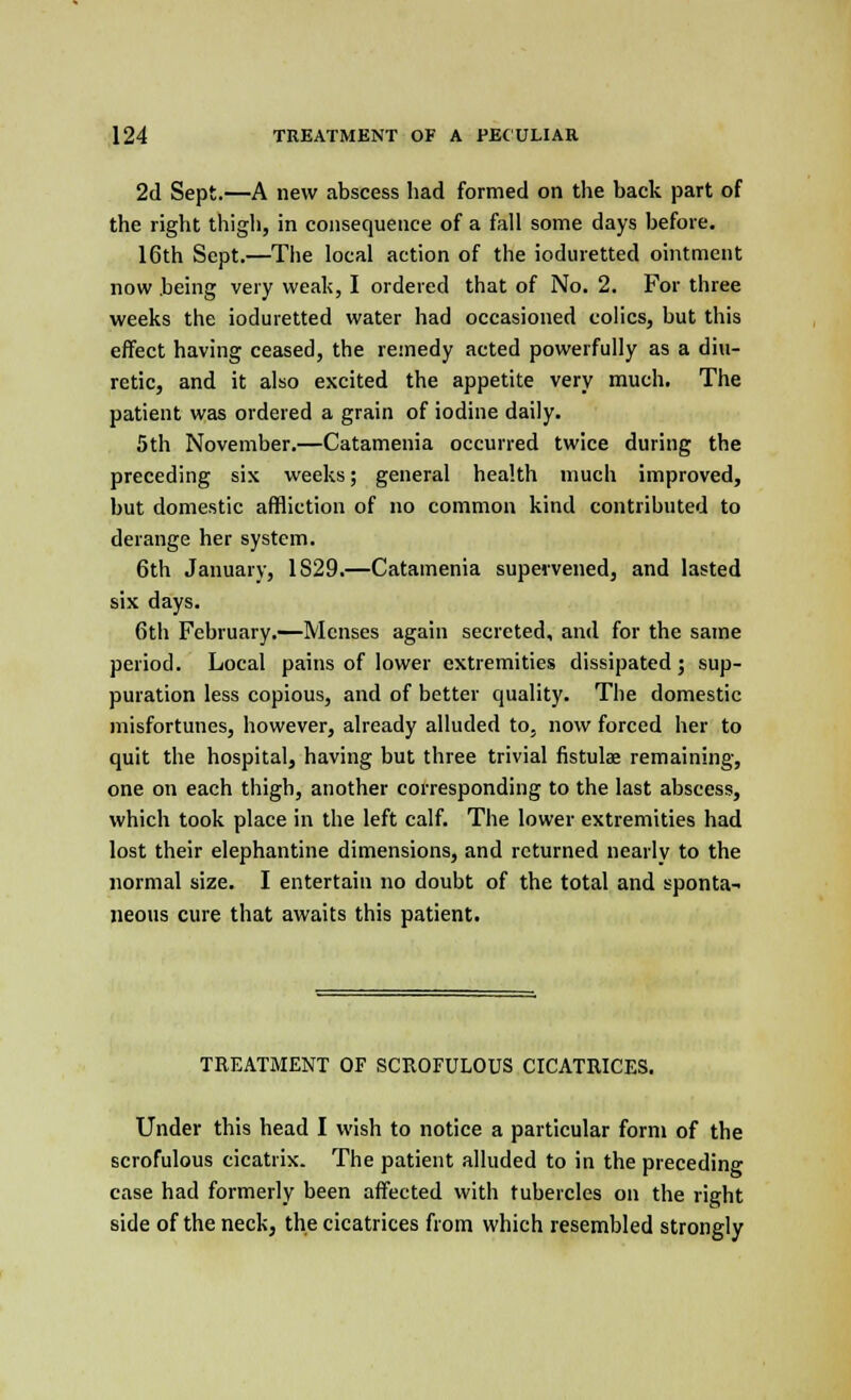 2d Sept.—A new abscess had formed on the back part of the right thigh, in consequence of a fall some days before. 16th Sept.—The local action of the ioduretted ointment now being very weak, I ordered that of No. 2. For three weeks the ioduretted water had occasioned colics, but this effect having ceased, the remedy acted powerfully as a diu- retic, and it also excited the appetite very much. The patient was ordered a grain of iodine daily. 5th November.—Catamenia occurred twice during the preceding six weeks; general health much improved, but domestic affliction of no common kind contributed to derange her system. 6th January, 1S29.—Catamenia supervened, and lasted six days. 6th February.—Menses again secreted, and for the same period. Local pains of lower extremities dissipated; sup- puration less copious, and of better quality. The domestic misfortunes, however, already alluded to, now forced her to quit the hospital, having but three trivial fistulas remaining, one on each thigh, another corresponding to the last abscess, which took place in the left calf. The lower extremities had lost their elephantine dimensions, and returned nearly to the normal size. I entertain no doubt of the total and sponta- neous cure that awaits this patient. TREATMENT OF SCROFULOUS CICATRICES. Under this head I wish to notice a particular form of the scrofulous cicatrix. The patient alluded to in the preceding case had formerly been affected with tubercles on the right side of the neck, the cicatrices from which resembled strongly