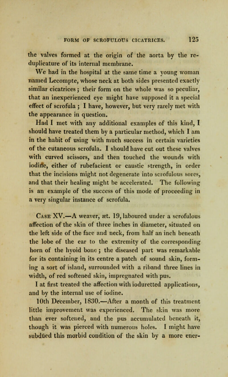 the valves formed at the origin of the aorta by the re- duplieature of its internal membrane. We had in the hospital at the same time a young woman named Lecompte, whose neck at both sides presented exactly similar cicatrices; their form on the whole was so peculiar, that an inexperienced eye might have supposed it a special effect of scrofula ; I have, however, but very rarely met with the appearance in question. Had I met with any additional examples of this kind, I should have treated them by a particular method, which I am in the habit of using with much success in certain varieties of the cutaneous scrofula. I should have cut out these valves with curved scissors, and then touched the wounds with iodiite, either of rubefacient or caustic strength, in order that the incisions might not degenerate into scrofulous sores, and that their healing might be accelerated. The following is an example of the success of this mode of proceeding in a very singular instance of scrofula. Case XV.—A weaver, aet. 19, laboured under a scrofulous affection of the skin of three inches in diameter, situated on the left side of the face and neck, from half an inch beneath the lobe of the ear to the extremity of the corresponding horn of the hyoid bone ; the diseased part was remarkable for its containing in its centre a patch of sound skin, form- ing a sort of island, surrounded with a riband three lines in width, of red softened skin, impregnated with pus. I at first treated the affection with ioduretted applications, and by the internal use of iodine. 10th December, 1830.—After a month of this treatment little improvement was experienced. The skin was more than ever softened, and the pus accumulated beneath it, though it was pierced with numerous holes. I might have subdued this morbid condition of the skin by a more ener-