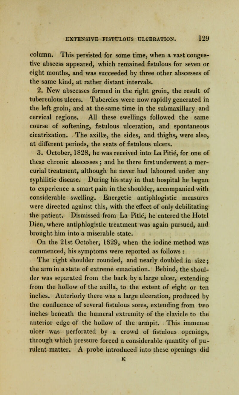 column. This persisted for some time, when a vast conges- tive abscess appeared, which remained fistulous for seven or eight months, and was succeeded by three other abscesses of the same kind, at rather distant intervals. 2. New abscesses formed in the right groin, the result of tuberculous ulcers. Tubercles were now rapidly generated in the left groin, and at the same time in the submaxillary and cervical regions. All these swellings followed the same course of softening, fistulous ulceration, and spontaneous cicatrization. The axillae, the sides, and thighs, were also, at different periods, the seats of fistulous ulcers. 3. October, 1828, he was received into La Pitie, for one of these chronic abscesses ; and he there first underwent a mer- curial treatment, although he never had laboured under any syphilitic disease. During his stay in that hospital he began to experience a smart pain in the shoulder, accompanied with considerable swelling. Energetic antiphlogistic measures were directed against this, with the effect of only debilitating the patient. Dismissed from La Pitie, he entered the Hotel Dieu, where antiphlogistic treatment was again pursued, and brought him into a miserable state. On the 21st October, 1S29, when the iodine method was commenced, his symptoms were reported as follows : The right shoulder rounded, and nearly doubled in size; the arm in a state of extreme emaciation. Behind, the shoul- der was separated from the back by a large ulcer, extending from the hollow of the axilla, to the extent of eight or ten inches. Anteriorly there was a large ulceration, produced by the confluence of several fistulous sores, extending from two inches beneath the humeral extremity of the clavicle to the anterior edge of the hollow of the armpit. This immense ulcer was perforated by a crowd of fistulous openings, through which pressure forced a considerable quantity of pu- rulent matter. A probe introduced into these openings did K