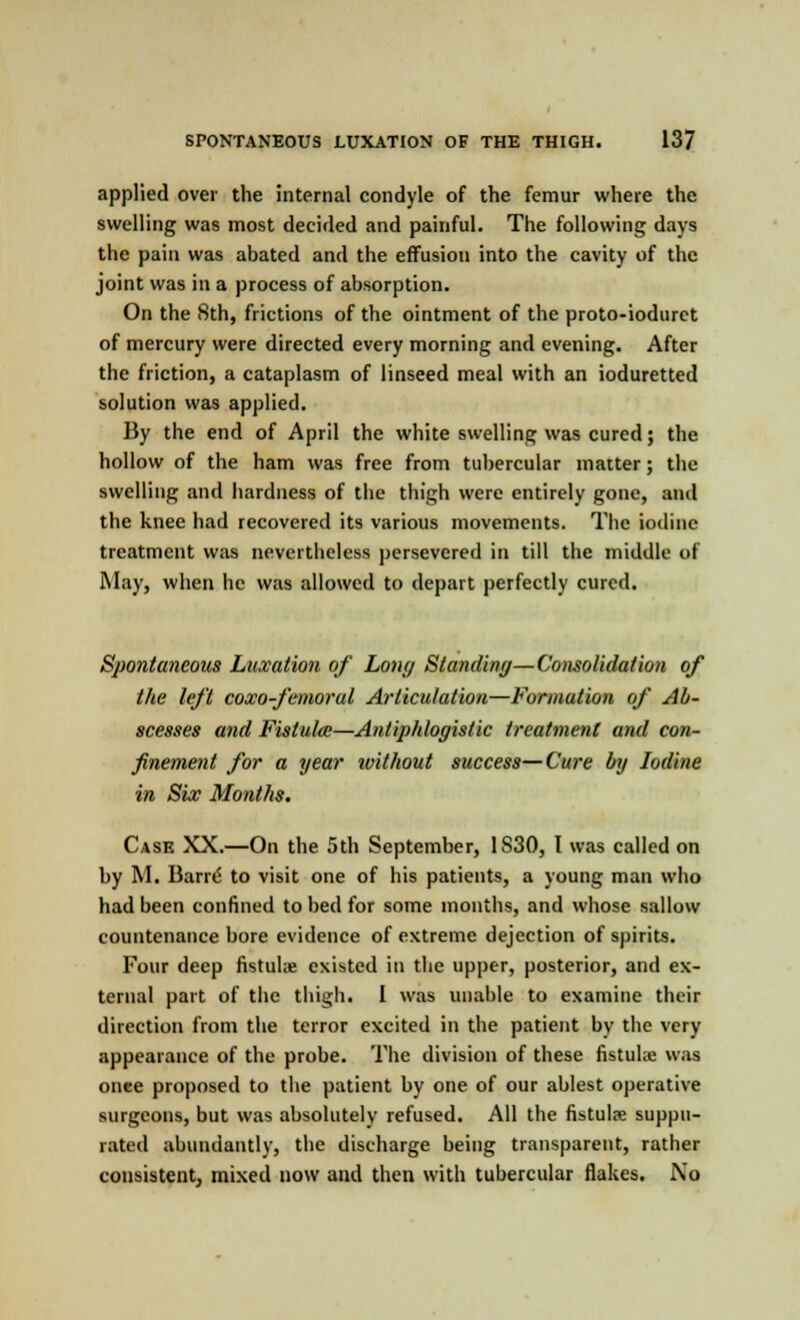 applied over the internal condyle of the femur where the swelling was most decided and painful. The following days the pain was abated and the effusion into the cavity of the joint was in a process of absorption. On the 8th, frictions of the ointment of the proto-ioduret of mercury were directed every morning and evening. After the friction, a cataplasm of linseed meal with an ioduretted solution was applied. By the end of April the white swelling was cured; the hollow of the ham was free from tubercular matter; the swelling and hardness of the thigh were entirely gone, and the knee had recovered its various movements. The iodine treatment was nevertheless persevered in till the middle of May, when he was allowed to depart perfectly cured. Spontaneous Luxation of Long Standing—Consolidation of the left coxo-femorul Articulation—Formation of Ab- scesses and Fistula—Antiphlogistic treatment and con- finement for a year without success—Cure by Iodine in Six Months. Case XX.—On the 5th September, 1S30, I was called on by M. Bane to visit one of his patients, a young man who had been confined to bed for some months, and whose sallow countenance bore evidence of extreme dejection of spirits. Four deep fistuhe existed in the upper, posterior, and ex- ternal part of the thigh. I was unable to examine their direction from the terror excited in the patient by the very appearance of the probe. The division of these fistulx was onee proposed to the patient by one of our ablest operative surgeons, but was absolutely refused. All the fistulre suppu- rated abundantly, the discharge being transparent, rather consistent, mixed now and then with tubercular flakes. No
