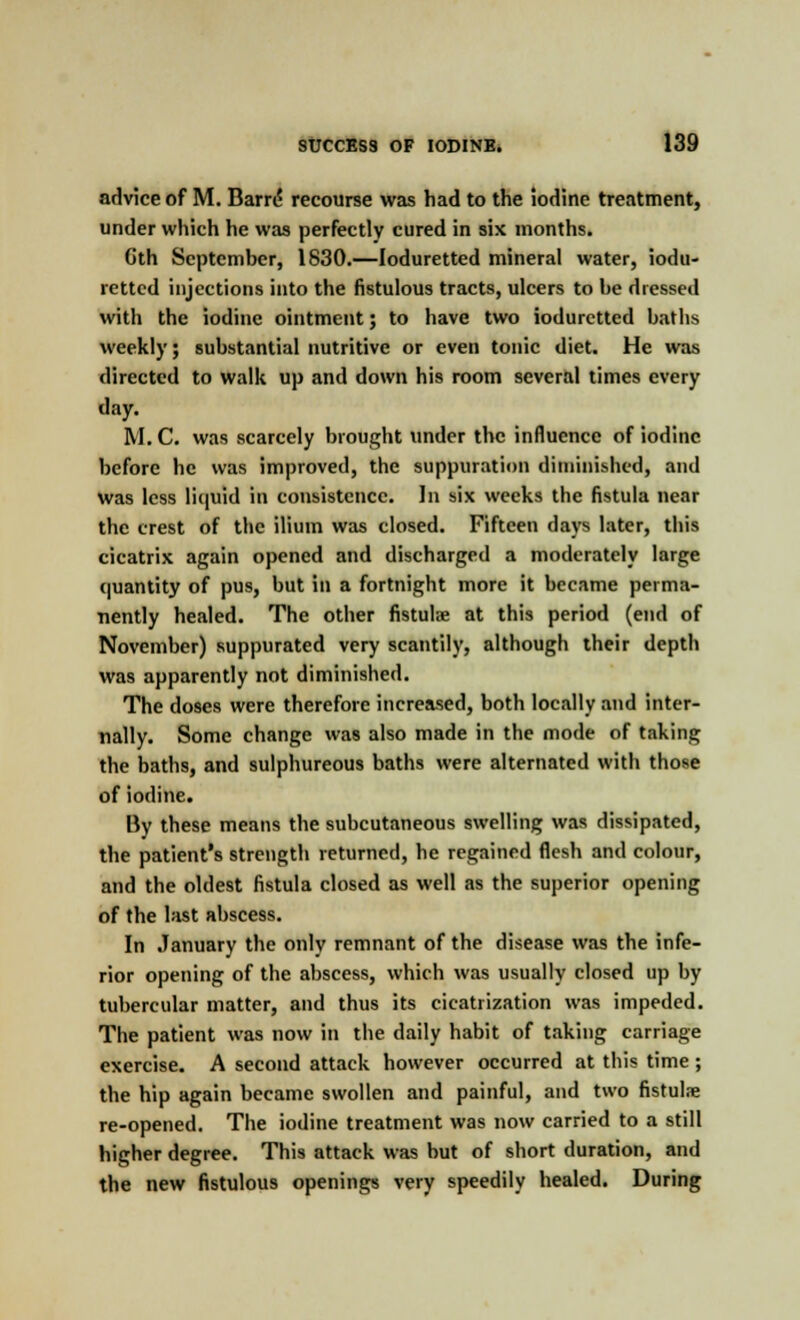 advice of M. Barre* recourse was had to the iodine treatment, under which he was perfectly cured in six months. Gth September, 1830.—loduretted mineral water, iodu- rettcd injections into the fistulous tracts, ulcers to be dressed with the iodine ointment; to have two iodurctted baths weekly; substantial nutritive or even tonic diet. He was directed to walk up and down his room several times every day. M. C. was scarcely brought under the influence of iodine before he was improved, the suppuration diminished, and was less liquid in consistence. In six weeks the fistula near the crest of the ilium was closed. Fifteen days later, this cicatrix again opened and discharged a moderately large quantity of pus, but in a fortnight more it became perma- nently healed. The other fistulae at this period (end of November) suppurated very scantily, although their depth was apparently not diminished. The doses were therefore increased, both locally and inter- nally. Some change was also made in the mode of taking the baths, and sulphureous baths were alternated with those of iodine. By these means the subcutaneous swelling was dissipated, the patient's strength returned, he regained flesh and colour, and the oldest fistula closed as well as the superior opening of the last abscess. In January the only remnant of the disease was the infe- rior opening of the abscess, which was usually closed up by tubercular matter, and thus its cicatrization was impeded. The patient was now in the daily habit of taking carriage exercise. A second attack however occurred at this time; the hip again became swollen and painful, and two fistula; re-opened. The iodine treatment was now carried to a still higher degree. This attack was but of short duration, and the new fistulous openings very speedily healed. During