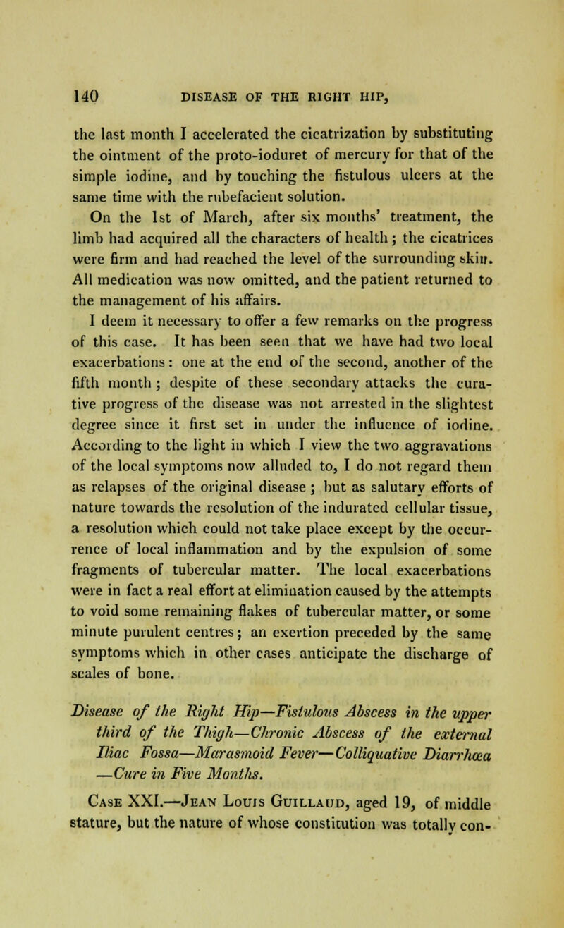 the last month I accelerated the cicatrization by substituting the ointment of the proto-ioduret of mercury for that of the simple iodine, and by touching the fistulous ulcers at the same time with the rubefacient solution. On the 1st of March, after six months' treatment, the limb had acquired all the characters of health ; the cicatrices were firm and had reached the level of the surrounding skiir. All medication was now omitted, and the patient returned to the management of his affairs. I deem it necessary to offer a few remarks on the progress of this case. It has been seen that we have had two local exacerbations : one at the end of the second, another of the fifth month; despite of these secondary attacks the cura- tive progress of the disease was not arrested in the slightest degree since it first set in under the influence of iodine. According to the light in which I view the two aggravations of the local symptoms now alluded to, I do not regard them as relapses of the original disease ; but as salutary efforts of nature towards the resolution of the indurated cellular tissue, a resolution which could not take place except by the occur- rence of local inflammation and by the expulsion of some fragments of tubercular matter. The local exacerbations were in fact a real effort at elimination caused by the attempts to void some remaining flakes of tubercular matter, or some minute purulent centres; an exertion preceded by the same symptoms which in other cases anticipate the discharge of scales of bone. Disease of the Right Hip—Fistulous Abscess in the upper third of the Thigh—Chronic Abscess of the external Iliac Fossa—Marasmoid Fever—Colliquative Diarrhoea —Cure in Five MontJis. Case XXI.—Jean Louis Guillaud, aged 19, of middle stature, but the nature of whose constitution was totally con-