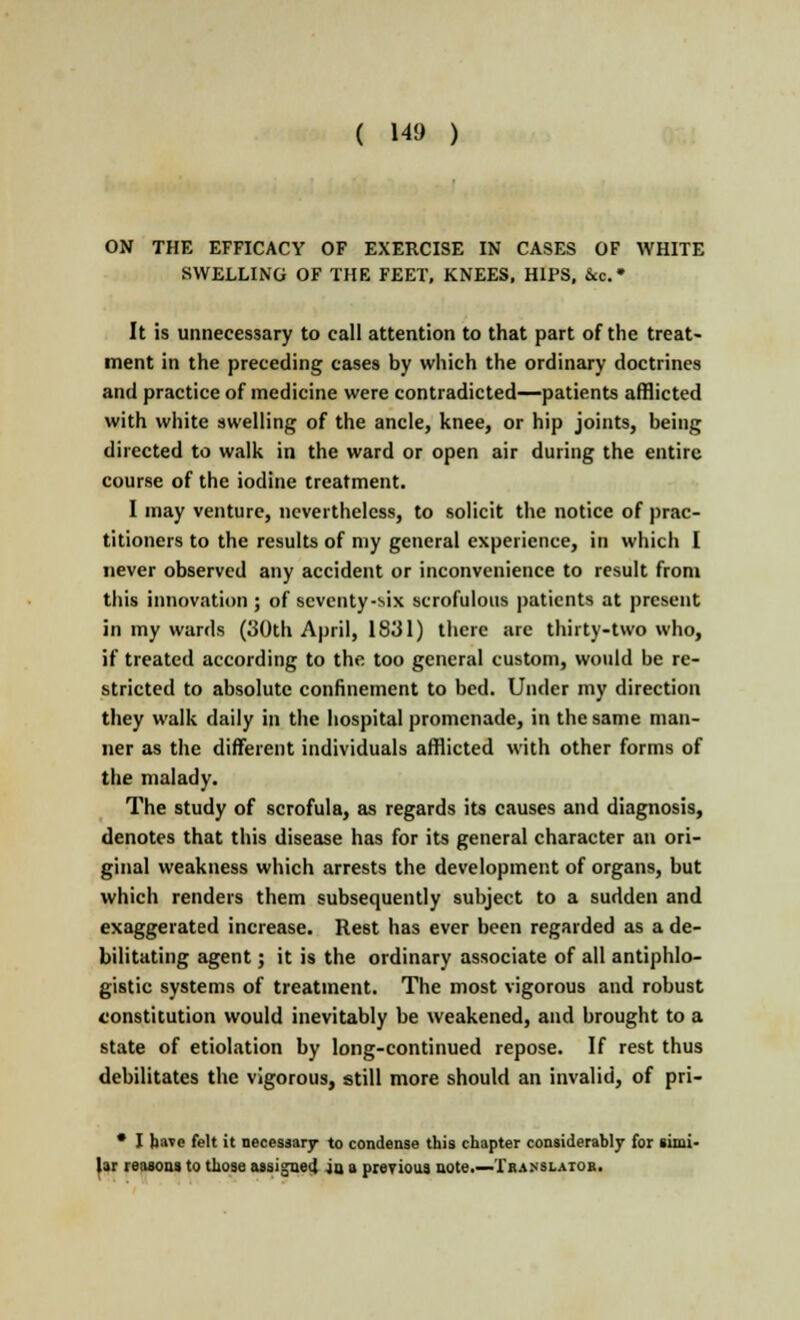 ON THE EFFICACY OF EXERCISE IN CASES OF WHITE SWELLING OF THE FEET, KNEES, HIPS, &c.» It is unnecessary to call attention to that part of the treat- ment in the preceding cases by which the ordinary doctrines and practice of medicine were contradicted—patients afflicted with white swelling of the ancle, knee, or hip joints, being directed to walk in the ward or open air during the entire course of the iodine treatment. I may venture, nevertheless, to solicit the notice of prac- titioners to the results of my general experience, in which I never observed any accident or inconvenience to result from this innovation ; of seventy-six scrofulous patients at present in my wards (30th April, 1831) there arc thirty-two who, if treated according to the too general custom, would be re- stricted to absolute confinement to bed. Under my direction they walk daily in the hospital promenade, in the same man- ner as the different individuals afflicted with other forms of the malady. The study of scrofula, as regards its causes and diagnosis, denotes that this disease has for its general character an ori- ginal weakness which arrests the development of organs, but which renders them subsequently subject to a sudden and exaggerated increase. Rest has ever been regarded as a de- bilitating agent; it is the ordinary associate of all antiphlo- gistic systems of treatment. The most vigorous and robust constitution would inevitably be weakened, and brought to a state of etiolation by long-continued repose. If rest thus debilitates the vigorous, still more should an invalid, of pri- • I have felt it necessary to condense this chapter considerably for simi- lar reasons to those asai jueJ ju a previous note.—Translator.