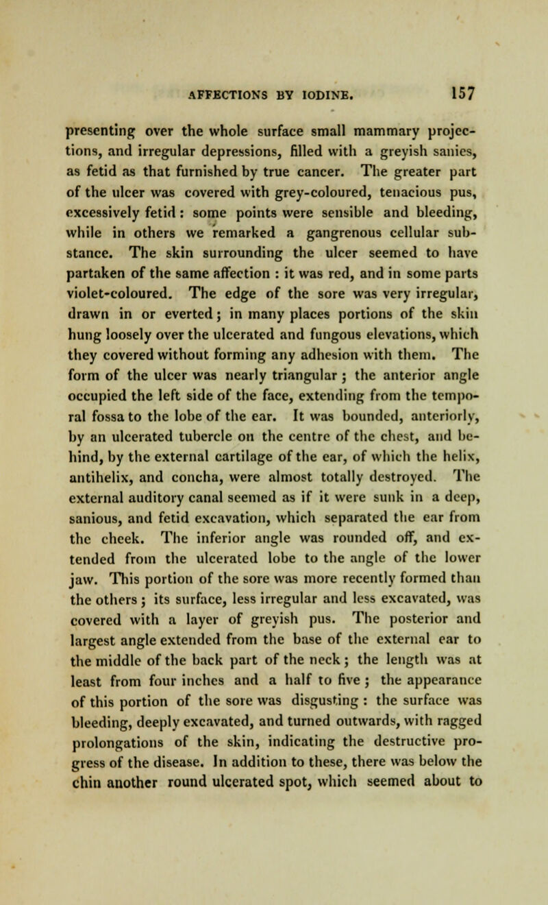 presenting over the whole surface small mammary projec- tions, and irregular depressions, filled with a greyish sanies, as fetid as that furnished by true cancer. The greater part of the ulcer was covered with grey-coloured, tenacious pus, excessively fetid: some points were sensible and bleeding, while in others we remarked a gangrenous cellular sub- stance. The skin surrounding the ulcer seemed to have partaken of the same affection : it was red, and in some parts violet-coloured. The edge of the sore was very irregular, drawn in or everted; in many places portions of the skin hung loosely over the ulcerated and fungous elevations, which they covered without forming any adhesion with them. The form of the ulcer was nearly triangular; the anterior angle occupied the left side of the face, extending from the tempo- ral fossa to the lobe of the ear. It was bounded, anteriorly, by an ulcerated tubercle on the centre of the chest, and be- hind, by the external cartilage of the ear, of which the helix, antihelix, and concha, were almost totally destroyed. The external auditory canal seemed as if it were sunk in a deep, sanious, and fetid excavation, which separated the ear from the cheek. The inferior angle was rounded off, and ex- tended from the ulcerated lobe to the angle of the lower jaw. This portion of the sore was more recently formed than the others; its surface, less irregular and less excavated, was covered with a layer of greyish pus. The posterior and largest angle extended from the base of the external ear to the middle of the back part of the neck; the length was at least from four inches and a half to five ; the appearance of this portion of the sore was disgusting : the surface was bleeding, deeply excavated, and turned outwards, with ragged prolongations of the skin, indicating the destructive pro- gress of the disease. In addition to these, there was below the chin another round ulcerated spot, which seemed about to