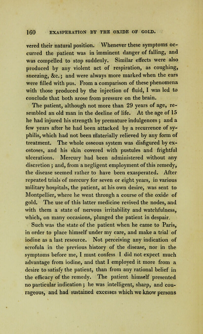 vered their natural position. Whenever these symptoms oc- curred the patient was in imminent danger of falling, and was compelled to stop suddenly. Similar effects were also produced by any violent act of respiration, as coughing, sneezing, &c.; and were always more marked when the ears were filled with pus. From a comparison of these phenomena with those produced by the injection of fluid, I was led to conclude that both arose from pressure on the brain. The patient, although not more than 29 years of age, re- sembled an old man in the decline of life. At the age of 15 he had injured his strength by premature indulgences ; and a few years after he had been attacked by a recurrence of sy- philis, which had not been rrfaterially relieved by any form of treatment. The whole osseous system was disfigured by ex- ostoses, and his skin covered with pustules and frightful ulcerations. Mercury had been administered without any discretion ; and, from a negligent employment of this remedy, the disease seemed rather to have been exasperated. After repeated trials of mercury for seven or eight years, in various military hospitals, the patient, at his own desire, was sent to Montpellier, where he went through a course of the oxide of gold. The use of this latter medicine revived the nodes, and with them a state of nervous irritability and watchfulness, which, on many occasions, plunged the patient in despair. Such was the state of the patient when he came to Paris, in order to place himself under my care, and make a trial of iodine as a last resource. Not perceiving any indication of scrofula in the previous history of the disease, nor in the symptoms before me, I must confess I did not expect much advantage from iodine, and that I employed it more from a desire to satisfy the patient, than from any rational belief in the efficacy of the remedy. The patient himself presented no particular indication ; he was intelligent, sharp, and cou- rageous, and had sustained excesses which we know persons