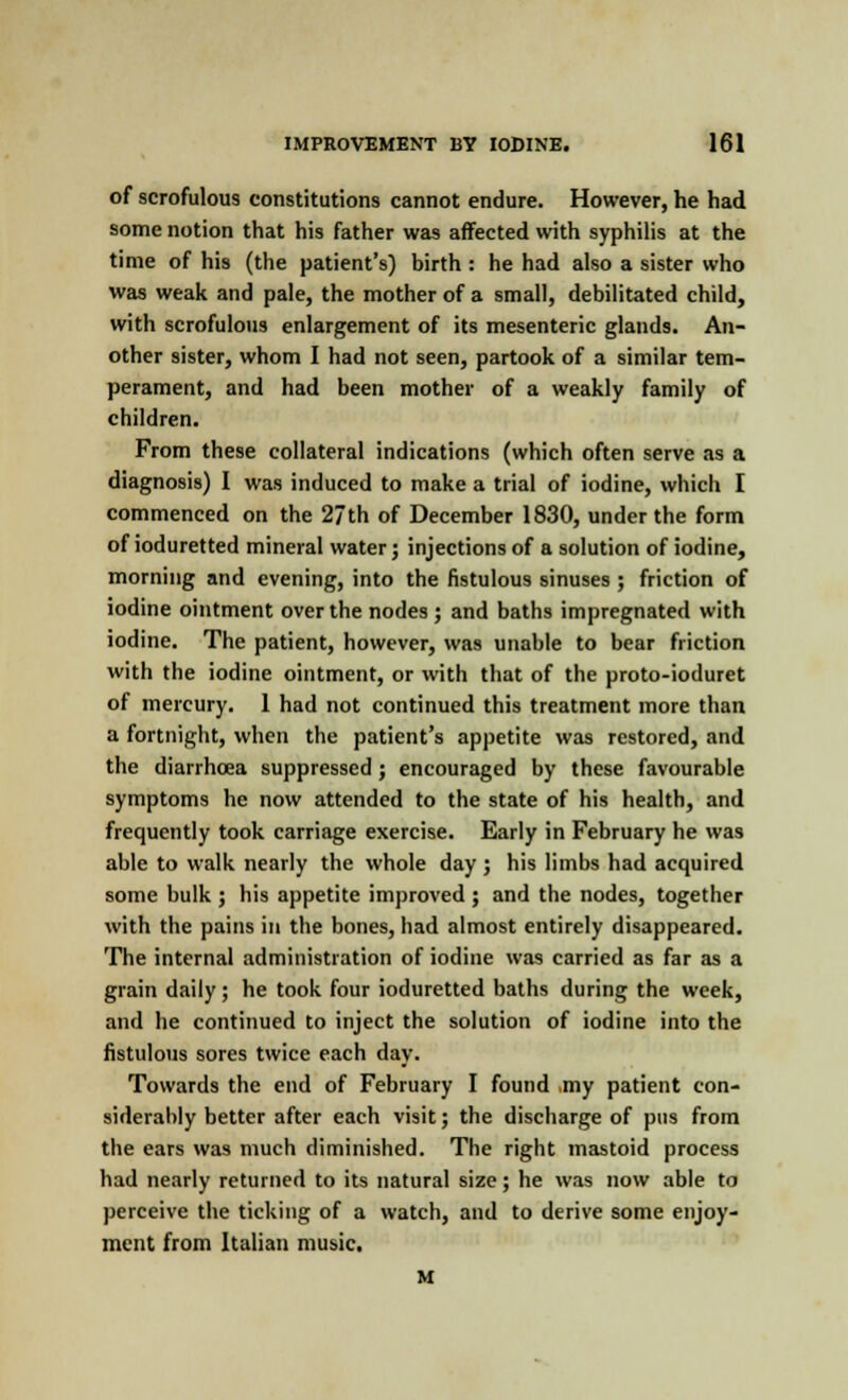of scrofulous constitutions cannot endure. However, he had some notion that his father was affected with syphilis at the time of his (the patient's) birth : he had also a sister who was weak and pale, the mother of a small, debilitated child, with scrofulous enlargement of its mesenteric glands. An- other sister, whom I had not seen, partook of a similar tem- perament, and had been mother of a weakly family of children. From these collateral indications (which often serve as a diagnosis) I was induced to make a trial of iodine, which I commenced on the 27 th of December 1830, under the form of ioduretted mineral water; injections of a solution of iodine, morning and evening, into the fistulous sinuses ; friction of iodine ointment over the nodes; and baths impregnated with iodine. The patient, however, was unable to bear friction with the iodine ointment, or with that of the proto-ioduret of mercury. 1 had not continued this treatment more than a fortnight, when the patient's appetite was restored, and the diarrhoea suppressed; encouraged by these favourable symptoms he now attended to the state of his health, and frequently took carriage exercise. Early in February he was able to walk nearly the whole day; his limbs had acquired some bulk ; his appetite improved ; and the nodes, together with the pains in the bones, had almost entirely disappeared. The internal administration of iodine was carried as far as a grain daily; he took four ioduretted baths during the week, and he continued to inject the solution of iodine into the fistulous sores twice each day. Towards the end of February I found .my patient con- siderably better after each visit; the discharge of pus from the ears was much diminished. The right mastoid process had nearly returned to its natural size; he was now able to perceive the ticking of a watch, and to derive some enjoy- ment from Italian music. M