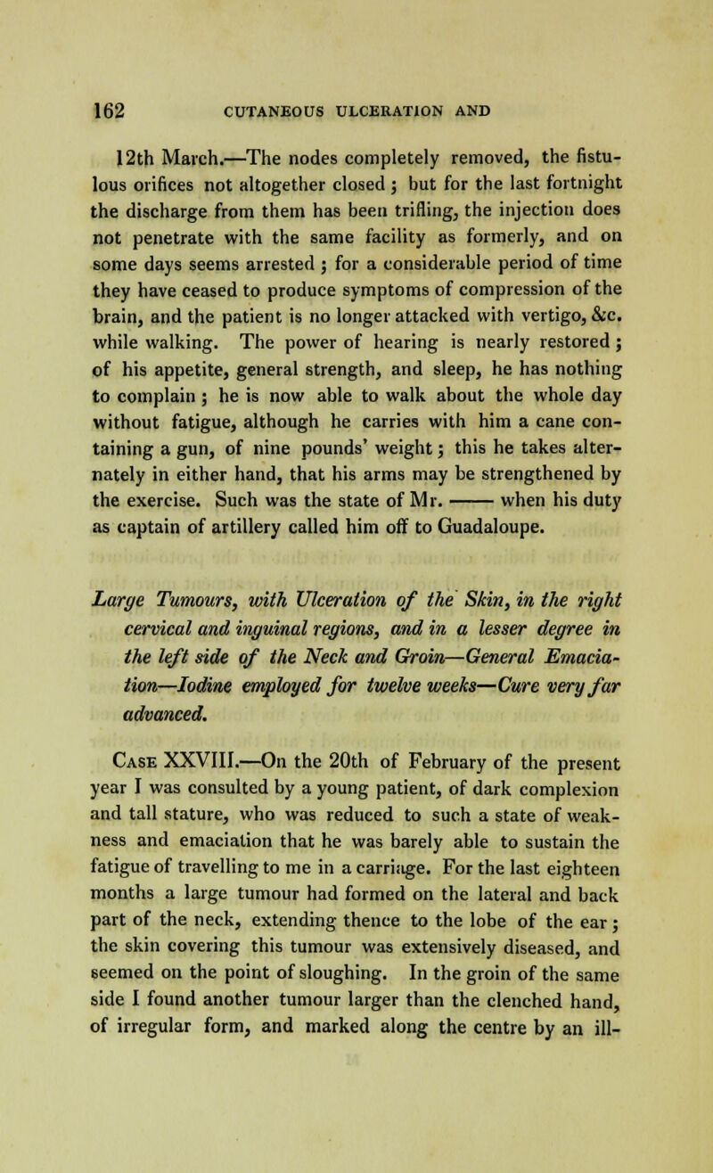 12th March.—The nodes completely removed, the fistu- lous orifices not altogether closed ; but for the last fortnight the discharge from them has been trifling, the injection does not penetrate with the same facility as formerly, and on some days seems arrested ; for a considerable period of time they have ceased to produce symptoms of compression of the brain, and the patient is no longer attacked with vertigo, &c. while walking. The power of hearing is nearly restored ; of his appetite, general strength, and sleep, he has nothing to complain; he is now able to walk about the whole day without fatigue, although he carries with him a cane con- taining a gun, of nine pounds' weight; this he takes alter- nately in either hand, that his arms may be strengthened by the exercise. Such was the state of Mr. when his duty as captain of artillery called him off to Guadaloupe. Large Tumours, with Ulceration of the Skin, in the right cervical and inguinal regions, and in a lesser degree in the left side of the Neck and Groin—General Emacia- tion—Iodine employed for twelve weeks—Cure very far advanced. Case XXVIII.—On the 20th of February of the present year I was consulted by a young patient, of dark complexion and tall stature, who was reduced to such a state of weak- ness and emaciation that he was barely able to sustain the fatigue of travelling to me in a carriage. For the last eighteen months a large tumour had formed on the lateral and back part of the neck, extending thence to the lobe of the ear ; the skin covering this tumour was extensively diseased, and seemed on the point of sloughing. In the groin of the same side I found another tumour larger than the clenched hand, of irregular form, and marked along the centre by an ill-
