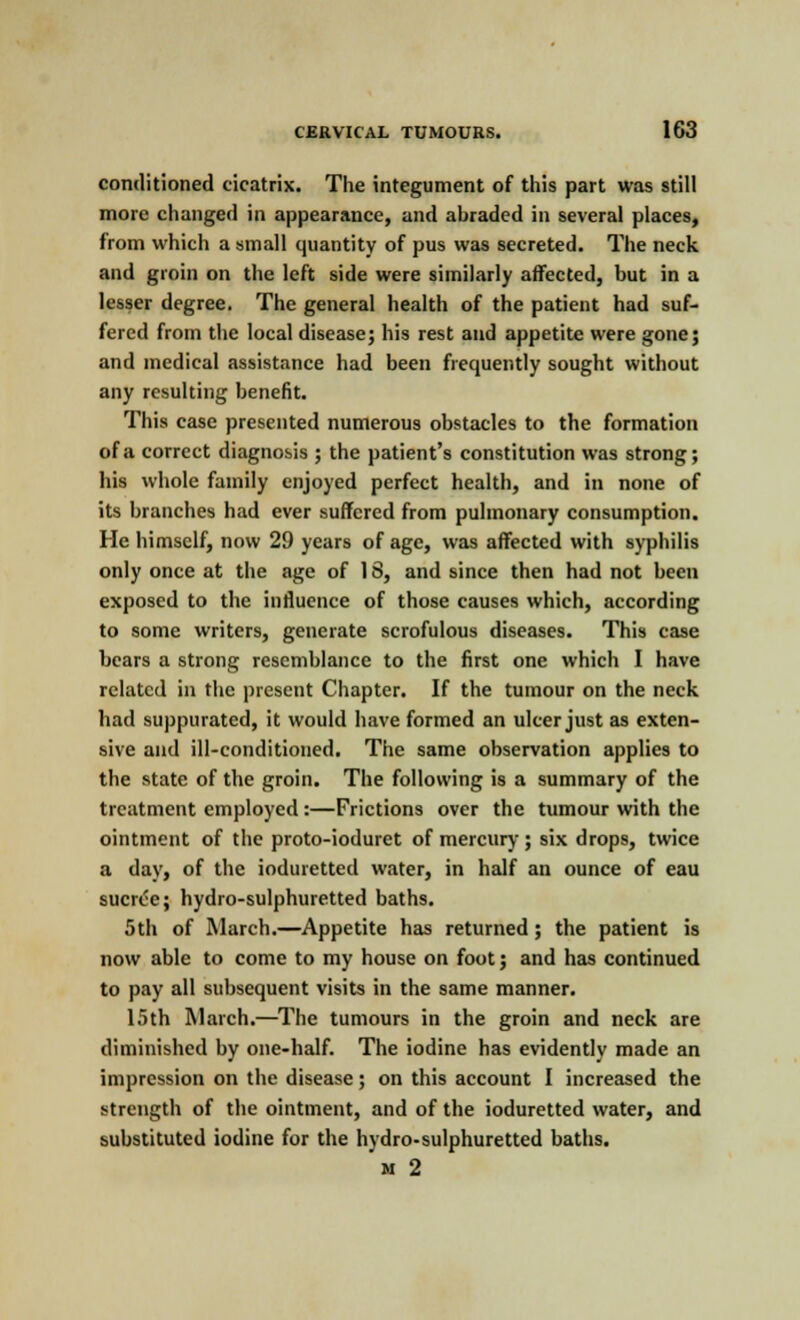 conditioned cicatrix. The integument of this part was still more changed in appearance, and abraded in several places, from which a small quantity of pus was secreted. The neck and groin on the left side were similarly affected, but in a lesser degree. The general health of the patient had suf- fered from the local disease; his rest and appetite were gone; and medical assistance had been frequently sought without any resulting benefit. This case presented numerous obstacles to the formation of a correct diagnosis ; the patient's constitution was strong; his whole family enjoyed perfect health, and in none of its branches had ever suffered from pulmonary consumption. He himself, now 29 years of age, was affected with syphilis only once at the age of 18, and since then had not been exposed to the influence of those causes which, according to some writers, generate scrofulous diseases. This case bears a strong resemblance to the first one which I have related in the present Chapter. If the tumour on the neck had suppurated, it would have formed an ulcer just as exten- sive and ill-conditioned. The same observation applies to the state of the groin. The following is a summary of the treatment employed:—Frictions over the tumour with the ointment of the proto-ioduret of mercury ; six drops, twice a day, of the ioduretted water, in half an ounce of eau sucrce; hydro-sulphuretted baths. 5th of March.—Appetite has returned; the patient is now able to come to my house on foot; and has continued to pay all subsequent visits in the same manner. 15th March.—The tumours in the groin and neck are diminished by one-half. The iodine has evidently made an impression on the disease; on this account I increased the strength of the ointment, and of the ioduretted water, and substituted iodine for the hydro-sulphuretted baths. m 2