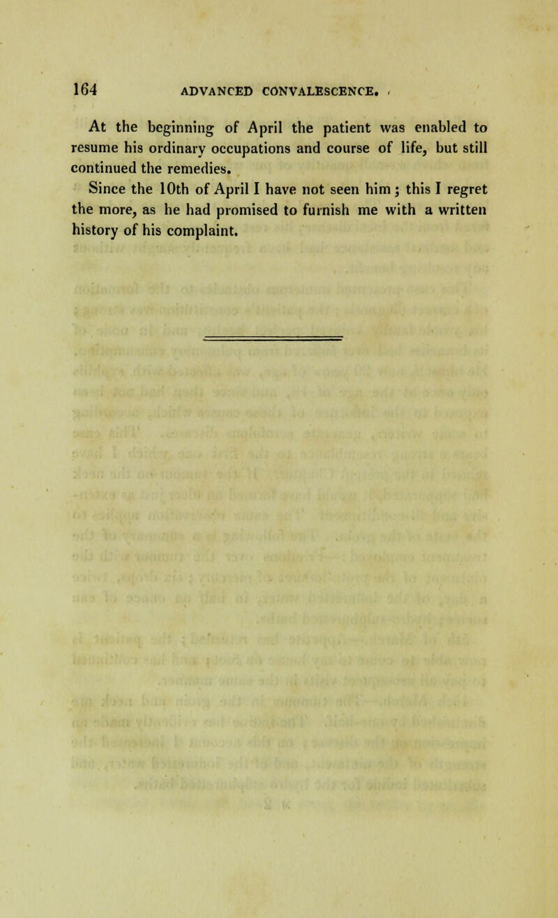 At the beginning of April the patient was enabled to resume his ordinary occupations and course of life, but still continued the remedies. Since the 10th of April I have not seen him; this I regret the more, as he had promised to furnish me with a written history of his complaint.